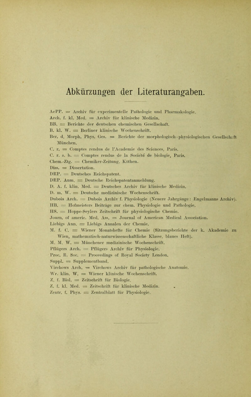 Abkürzungen der Literaturangaben. AePP. = Archiv für experimentelle Pathologie und Pharmakologie. Arek. f. kl. Med. = Archiv für klinische Medizin. BB. — Berichte der deutschen chemischen Gesellschaft. B. kl. W. = Berliner klinische Wochenschrift. Ber. d. Morph. Phys. Ges. = Berichte der morphologisch - physiologischen Gesellschaft München. C. r. = Comptes rendns de l’Academie des Sciences, Paris. C. r. s. b. = Comptes rendus de la Societö de biologie, Paris. Chem.-Ztg. — Chemiker-Zeitung, Köthen. Diss. = Dissertation. DRP. = Deutsches Beichspatent. DRP. Anm. = Deutsche Reichspatentanmeldung. D. A. f. klin. Med. = Deutsches Archiv für klinische Medizin. D. m. W. = Deutsche medizinische Wochenschrift. Dubois Arch. = Dubois Archiv f. Physiologie (Neuere Jahrgänge: Engelmanns Archiv). HB. = Hofmeisters Beiträge zur ehern. Physiologie und Pathologie. HS. = Hoppe-Seylers Zeitschrift für physiologische Chemie. Joum. of americ. Med. Ass. = Journal of American Medical Association. Liebigs Ann. = Liebigs Annalen der Chemie. M. f. C. = Wiener Monatshefte für Chemie (Sitzungsberichte der k. Akademie zu Wien, mathematisch-naturwissenschaftliche Klasse, blaues Heft). M. M. W. = Münchener medizinische Wochenschrift. Pflügers Arch. = Pflügers Archiv für Physiologie. Proc. R. Soc. = Proceedings of Royal Society London. Suppl. = Supplementband. Virchows Arch. = Virchows Archiv für pathologische Anatomie. Wr. klin. W. = Wiener klinische Wochenschrift. Z. f. Biol. = Zeitschrift für Biologie. Z. f. kl. Med. = Zeitschrift für klinische Medizin. Zentr. f. Phys. = Zentralblatt für Physiologie.