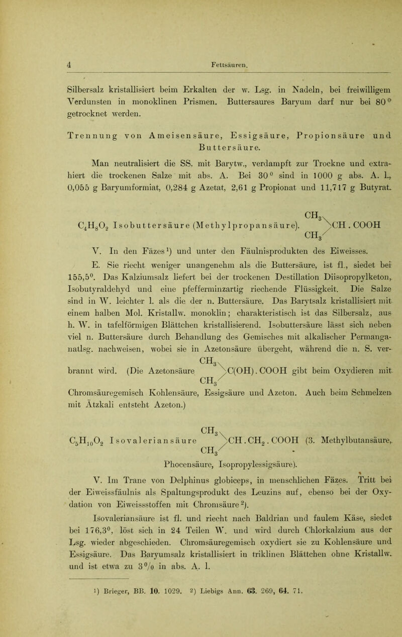 Silbersalz kristallisiert beim Erkalten der w. Lsg. in Nadeln, bei freiwilligem Verdunsten in monoklinen Prismen. Buttersaures Baryum darf nur bei 800 getrocknet werden. Trennung von Ameisensäure, Essigsäure, Propionsäure und Buttersäure. Man neutralisiert die SS. mit Barytw., verdampft zur Trockne und extra- hiert die trockenen Salze mit abs. A. Bei 30° sind in 1000 g abs. A. 1., 0,055 g Baryumformiat, 0,284 g Azetat, 2,61 g Propionat und 11,717 g Butyrat* CH C4H802 I s o b u 11 e r s ä u r e (M e t b y 1 p r o p a n s ä u r e). CH . COOH CTV V. In den Fäzes1) und unter den Fäulnisprodukten des Eiweisses. E. Sie riecht weniger unangenehm als die Buttersäure, ist fl., siedet bei 155,5°. Das Kalziumsalz liefert bei der trockenen Destillation Diisopropylketon, Isobutyraldehyd und eine pfefferminzartig riechende Flüssigkeit. Die Salze sind in W. leichter 1. als die der n. Buttersäure. Das Barytsalz kristallisiert mit einem halben Mol. Kristallw. monoklin; charakteristisch ist das Silbersalz, aus h. W. in tafelförmigen Blättchen kristallisierend. Isobuttersäure lässt sich neben viel n. Buttersäure durch Behandlung des Gemisches mit alkalischer Permanga- natlsg. nach weisen, wobei sie in Azetonsäure übergeht, während die n. S. ver- CH* . brannt wird. (Die Azetonsäure ^)C(OH). COOH gibt beim Oxydieren mit CH/ Chromsäuregemisch Kohlensäure, Essigsäure und Azeton. Auch beim Schmelzen mit Ätzkali entsteht Azeton.) ch3 C-H10O, Isovaleria n säure ^CH . CH2. COOH (3. Methylbutansäure,. ch3/ Phocensäure, Isopropylessigsäure). % V. Im Trane von Delphinus globiceps, in menschlichen Fäzes. Tritt bei der Eiweissfäulnis als Spaltungsprodukt des Leuzins auf, ebenso bei der Oxy- dation von Eiweissstoffen mit Chromsäure2). Isovaleriansäure ist fl. und riecht nach Baldrian und faulem Käse, siedet bei 176,3°, löst sich in 24 Teilen W. und wird durch Chlorkalzium aus der Lsg. wieder abgeschieden. Chromsäuregemisch oxydiert sie zu Kohlensäure und Essigsäure. Das Baryumsalz kristallisiert in triklinen Blättchen ohne Kristallw* und ist etwa zu 3% in abs. A. 1. 1) Brieger, BB. 10. 1029. 2) Liebigs Anu. 63. 269, 64. 71.