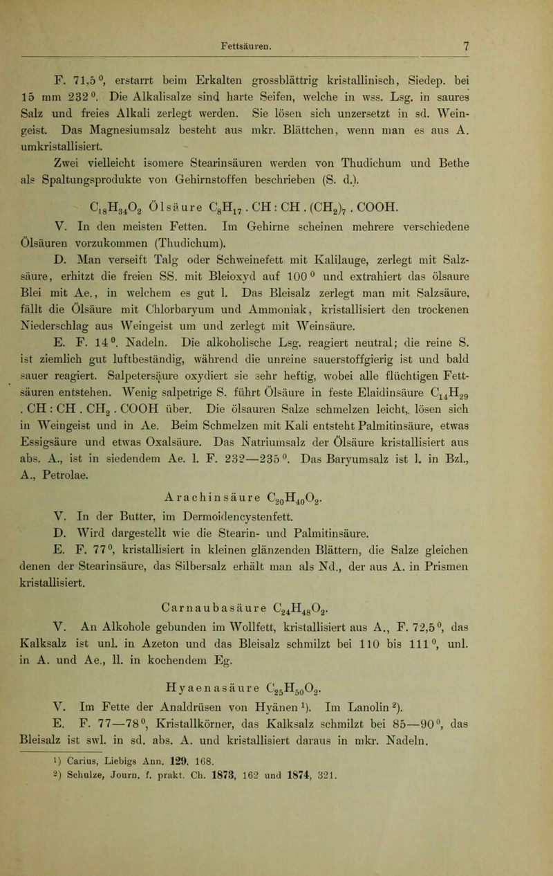 F. 71,5°, erstarrt beim Erkalten grossblättrig kristallinisch, Siedep. bei 15 mm 232°. Die Alkalisalze sind harte Seifen, welche in wss. Lsg. in saures Salz und freies Alkali zerlegt werden. Sie lösen sich unzersetzt in sd. Wein- geist. Das Magnesiumsalz besteht aus mkr. Blättchen, wenn man es aus A. umkristallisiert. Zwei vielleicht isomere Stearinsäuren werden von Thudichum und Bethe als Spaltungsprodukte von Gehirnstoffen beschrieben (S. d.). C,8H34Ö2 Ölsäure C8H17. CH : CH . (CH2)7 . COOH. V. In den meisten Fetten. Im Gehirne scheinen mehrere verschiedene Ölsäuren vorzukommen (Thudichum). D. Man verseift Talg oder Schweinefett mit Kalilauge, zerlegt mit Salz- säure, erhitzt die freien SS. mit Bleioxyd auf 100° und extrahiert das ölsaure Blei mit Ae., in welchem es gut 1. Das Bleisalz zerlegt man mit Salzsäure, fällt die Ölsäure mit Chlorbaryum und Ammoniak, kristallisiert den trockenen Niederschlag aus Weingeist um und zerlegt mit Weinsäure. E. F. 14°. Nadeln. Die alkoholische Lsg. reagiert neutral; die reine S. ist ziemlich gut luftbeständig, während die unreine sauerstoffgierig ist und bald sauer reagiert. Salpetersäure oxydiert sie sehr heftig, wobei alle flüchtigen Fett- säuren entstehen. Wenig salpetrige S. führt Ölsäure in feste Elaidinsäure C14H29 . CH : CH . CH2. COOH über. Die ölsauren Salze schmelzen leicht,, lösen sich in Weingeist und in Ae. Beim Schmelzen mit Kali entsteht Palmitinsäure, etwas Essigsäure und etwas Oxalsäure. Das Natriumsalz der Ölsäure kristallisiert aus abs. A., ist in siedendem Ae. 1. F. 232—235°. Das Baryumsalz ist 1. in Bzl., A., Petrolae. A rachin säure C20H40O2. V. In der Butter, im Dermoidencystenfett. D. Wird dargestellt wie die Stearin- und Palmitinsäure. E. F. 77°, kristallisiert in kleinen glänzenden Blättern, die Salze gleichen denen der Stearinsäure, das Silbersalz erhält man als Nd., der aus A. in Prismen kristallisiert. Carnaubasäure C24H48Ö2. V. An Alkohole gebunden im Wollfett, kristallisiert aus A., F. 72,5°, das Kalksalz ist uni. in Azeton und das Bleisalz schmilzt bei 110 bis 111°, uni. in A. und Ae., 11. in kochendem Eg. Hyaenasäure C25II50O2. V. Im Fette der Analdrüsen von Hyänen 1). Im Lanolin2). E. F. 77—78°, Kristallkörner, das Kalksalz schmilzt bei 85—90°, das Bleisalz ist swl. in sd. abs. A. und kristallisiert daraus in mkr. Nadeln. 1) Carius, Liebigs Ann. 129. 168. 2) Schulze, Jouru. f. prakt. Ck. 1873, 162 und 1874, 321.