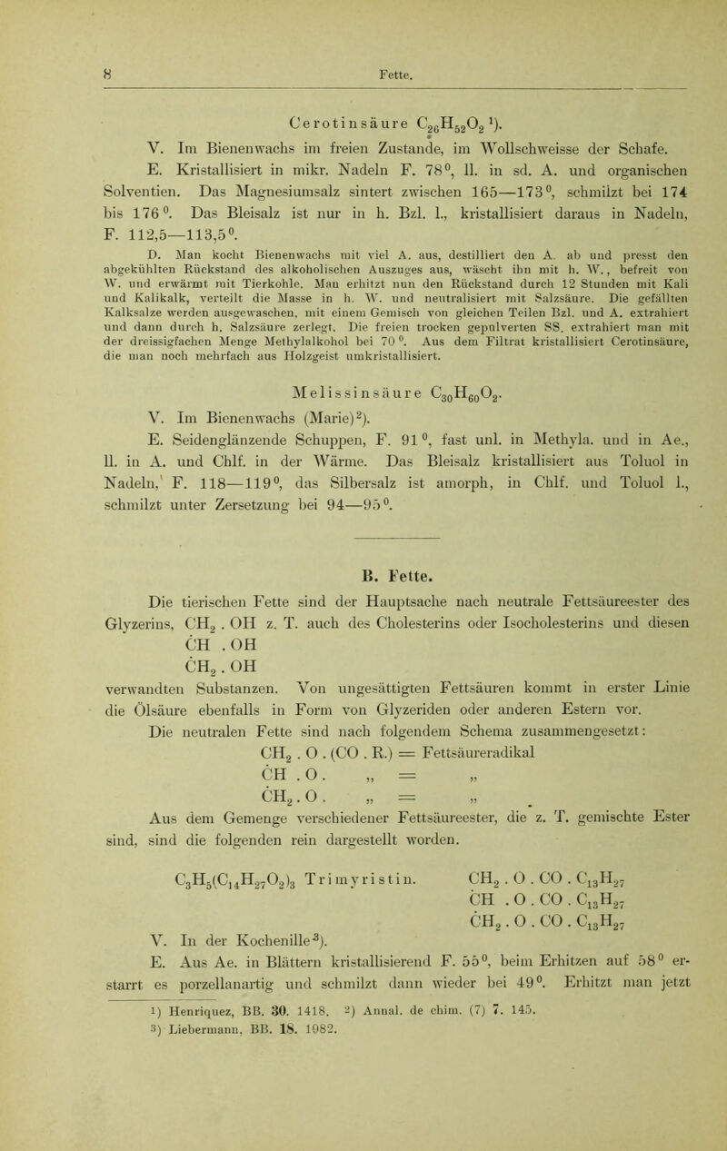 Cerotinsäure C26H5202 J). 0 V. Im Bienenwachs im freien Zustande, im Wollschweisse der Schafe. E. Kristallisiert in mikr. Nadeln F. 78°, 11. in sd. A. und organischen Solvenzen. Das Magnesiumsalz sintert zwischen 165—173°, schmilzt bei 174 bis 176°. Das Bleisalz ist nur in h. Bzl. 1., kristallisiert daraus in Nadeln, F. 112,5—113,5°. D. Man kocht Bienenwachs mit viel A. aus, destilliert den A. ab und presst den abgekühlten Rückstand des alkoholischen Auszuges aus, wäscht ihn mit h. W., befreit von W. und erwärmt mit Tierkohle. Man erhitzt nun den Rückstand durch 12 Stunden mit Kali und Kalikalk, verteilt die Masse in h. W. und neutralisiert mit Salzsäure. Die gefällten Kalksalze werden ausgewaschen, mit einem Gemisch von gleichen Teilen Bzl. und A. extrahiert und dann durch h. Salzsäure zerlegt. Die freien trocken gepulverten SS. extrahiert man mit der dreissigfachen Menge Methylalkohol bei 70 °. Aus dem Filtrat kristallisiert Cerotinsäure, die man noch mehrfach aus Holzgeist umkristallisiert. Melissinsäure C30H60O2. V. Im Bienenwachs (Marie)2). E. Seidenglänzende Schuppen, F. 91°, fast uni. in Methyla. und in Ae., 11. in A. und Chlf. in der Wärme. Das Bleisalz kristallisiert aus Toluol in Nadeln, F. 118—119°, das Silbersalz ist amorph, in Chlf. und Toluol 1., schmilzt unter Zersetzung bei 94—95°. B. Fette. Die tierischen Fette sind der Hauptsache nach neutrale Fettsäureester des Glyzerins, CH2 . OH z. T. auch des Cholesterins oder Isocholesterins und diesen CH . OH CH2. OH verwandten Substanzen. Von ungesättigten Fettsäuren kommt in erster Linie die Ölsäure ebenfalls in Form von Glyzeriden oder anderen Estern vor. Die neutralen Fette sind nach folgendem Schema zusammengesetzt : CH2 . O . (CO . R.) = Fettsäureradikal CH . O. „ = CH2. o. „ = „ Aus dem Gemenge verschiedener Fettsäureester, die z. T. gemischte Ester sind, sind die folgenden rein dargestellt worden. C3H5(C14H2702)3 Trimyristin. CH2 . O . CO . C13H27 CH . O . CO . C13H27 CH2. O . CO . C13H27 V. In der Kochenille3). E. Aus Ae. in Blättern kristallisierend F. 55°, beim Erhitzen auf 58° er- starrt es porzellanartig und schmilzt dann wieder bei 49°. Erhitzt man jetzt 1) Henriquez, BB. 30. 1418. 2) Annal. de chim. (7) 7. 145. 3) Liebermann, BB. 18. 1082.