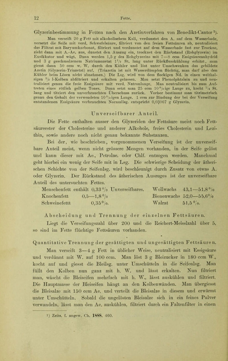 Glyzerinbestimmung in Fetten nach den Azetinverfahren von Benedikt-Cantor')• Man verseift 20 g Fett mit alkoholischem Kali, verdunstet den A. auf dem Wasserbade, versetzt die Seife mit verd. Schwefelsäure, filtriert von den freien Fettsäuren ab, neutralisiert das Filtrat mit Baryumkarbonat, filtriert und verdunstet auf dem Wasserbade fast zur Trockne, zieht dann mit A.-Ae. aus, dunstet den Auszug ein, trocknet den Rückstand (Rohglyzerin) im Exsikkator und wägt. Dann werden 1,5 g des Rohglyzerins mit 7—8 ccm Essigsäureanhydrid und 3 g geschmolzenem Natriumazetat l'/s St. laug unter Rückflusskühlung erhitzt, man giesst dann 50 ccm w. W. durch den Kühler und löst unter Umschwenken das gebildete Azetin (Glyzerin-Triazetat) auf. (Triazetin ist mit Wasserdämpfen flüchtig, man darf also den Kühler beim Lösen nicht abnehmen.) Die Lsg. wird von dem flockigen Nd. in einen weithal- sigen 1/2 1-Kolben abfiltriert und erkalten gelassen. Mau setzt Phenolphtalein zu und neu- tralisiert genau die freie Essigsäure mit vexd. Natronlauge. Man neutralisiert bis zum Auf- treten eines rötlich gelben Tones. Dann setzt man 25 ccm 10°/oige Lauge zu, kocht V4 St. lang und titriert den unverbrauchten Überschuss zurück. Vorher bestimmt man titrimetrisch genau den Gehalt der verwendeten 10°/oigen Lauge. 1 ccm zur Bindung der bei der Verseifung entstandenen Essigsäure verbrauchten Norrnallsg. entspricht 0,0^067 g Glyzerin. Un v er seif barer Anteil. Die Fette enthalten ausser den Glyzeriden der Fettsäure meist noch Fett- säureester der Cholesterine und anderer Alkohole, freies Cholesterin und Lezi- thin, sowie andere noch nicht genau bekannte Substanzen. Bei der, wie beschrieben, vorgenommenen Verseifung ist der unverseif- bare Anteil meist, wenn nicht grössere Mengen vorhanden, in der Seife gelöst und kann dieser mit Ae., Petrolae. oder Chlf. entzogen werden. Manchmal geht hierbei ein wenig der Seife mit in Lsg. Die schwierige Scheidung der ätheri- schen Schichte von der Seifenlsg. wird beschleunigt durch Zusatz von etwas A. oder Glyzerin. Der Rückstand des ätherischen Auszuges ist der unverseifbare Anteil des untersuchten Fettes. Menschenfett enthält 0,33% Unverseifbares. Wollwachs 43,1—51,8°/o Knochenfett 0,5—1,8 °/o Bienenwachs 52,0—55,6% Schweinefett! 0,35°/o. Walrat 51,5 °/o. Ab Scheidung und Trennung der einzelnen Fettsäuren. Liegt die Verseifungszahl über 200 und die Reichert-Meisslzahl über 5, so sind im Fette flüchtige Fettsäuren vorhanden. Quantitative Trennung der gesättigten und ungesättigten Fettsäure n. Man verseift 3—4 g Fett in üblicher Weise, neutralisiert mit Essigsäure und verdünnt mit W. auf 100 ccm. Man löst 3 g Bleizucker in 180 ccm W„ kocht auf und giesst die Bleilsg. unter Umschütteln in die Seifenlsg. Man füllt den Kolben nun ganz mit h. W. und lässt erkalten. Nun filtriert man, wäscht die Bleiseifen mehrfach mit h. W., lässt auskühlen und filtriert. Die Hauptmasse der Bleiseifen hängt an den Kolbenwänden. Man übergiesst die Bleisalze mit 150 ccm Ae. und verteilt die Bleisalze in diesem und erwärmt unter Umschütteln. Sobald die ungelösten Bleisalze sich in ein feines Pulver verwandeln, lässt man den Ae. auskühlen, filtriert durch ein Faltenfilter in einen i) Zeits. f. an ge w. Cb. 1888. 460.
