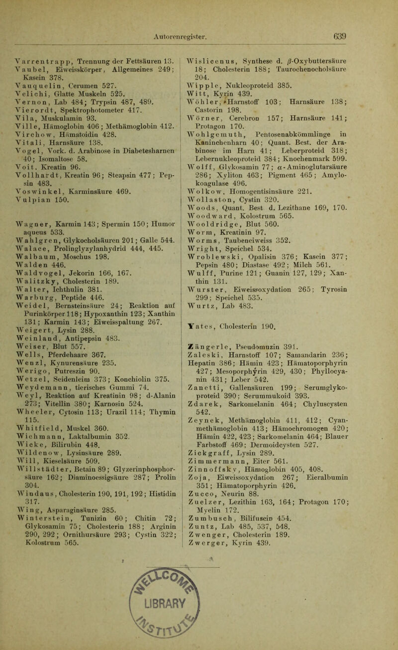 Varrentrapp, Trennung der Fettsäuren 13. Vau bei, Eiweisskörper, Allgemeines 249; Kasein 378. Vauquelin, Cerumen 527. Vclichi, Glatte Muskeln 525. Vernon, Lab 484; Trypsin 487, 489. Vierordt, Spektrophotometer 417. Vila, Muskulamin 93. Ville, Hämoglobin 406; Methämoglobin 412. Vircliow, Hämatoidiu 428. Vitali, Harnsäure 138. Vogel, Vork. d. Arabinose in Diabetesharnen 40; Isomaltose 58. V o i t. Kreatin 96. Vollhardt, Kreatin 96; Steapsin 477; Pep- sin 483. Voswinkel, Karminsäure 469. Vulpian 150. Wagner, Karmin 143; Spermin 150; Humor aqueus 533. Wahlgren, Glykocholsäuren 201; Galle 544. Walace, Prolinglyzylanhydrid 444, 445. Wal bäum, Moschus 198. Waiden 446. Waldvogel, Jekorin 166, 167. Walitzky, Cholesterin 189. Walter, Ickthulin 381. Warburg, Peptide 446. Weidel, Bernsteiusäure 24; Reaktion auf Purinkörper 118; Hypoxanthin 123; Xanthin 131; Karmin 143; Eiweisspaltung 267. Weigert, Lysin 288. Weinland, Antipepsin 483. Weiser, Blut 557. Wells, Pferdehaare 367. Wenzl, Kynurensäure 235. Werigo, Putreszin 90. Wetzel, Seidenleim 373; Konchiolin 375. Weydemann, tierisches Gummi 74. Weyl, Reaktion auf Kreatinin 98; d-Alanin 273; Vitellin 380; Karnosin 524. Wheeler, Cytosin 113; Urazil 114; Tkymin 115. Whitfield, Muskel 360. Wich manu, Laktalbumin 352. Wicke, Bilirubin 448. Wildenow, Lysinsäure 289. Will, Kieselsäure 509. Willstädter, Betain 89 ; Glyzerinphosphor- säure 162; Diaminoessigsäure 287; Prolin 304. Windaus, Cholesterin 190, 191, 192; Histidin 317. Wing, Asparaginsäure 285. Winterstein, Tunizin 60; Chitin 72; Glykosamin 75; Cholesterin 188; Arginin 290, 292 ; Ornithursäure 293; Cystin 322; Kolostrum 565. Wislicenus, Synthese d. /?-Oxy buttersäure 18; Cholesterin 188; Taurochenocholsäure 204. | Wipple, Nukleoproteid 385. Witt, Kyrin 439. ' Wöh ler, »Harnstoff 103; Harnsäure 138; Castorin 198. Wörner, Cerebron 157; Harnsäure 141; Protagon 170. Wohlgemuth, Pentosenabkömmlinge in Kaninchenharn 40; Quant. Best, der Ara- binose im Ham 41; Leberproteid 318; Lebernukleoproteid 384; Knochenmark 599. Wolff, Glykosamin 77 ; a- Aminoglutarsäure 286; Xyliton 463; Pigment 465 ; Amylo- koagulase 496. Wolkow. Homogentisinsäure 221. Wollaston, Cystin 320. | Woods, Quant. Best d. Lezithane 169, 170. j Wood ward, Kolostrum 565. Wooldridge, Blut 560. Worm, Kreatinin 97. Worms, Taubeneiweiss 352. W r i g h t, Speichel 534. Wroblewski, Opalisin 376; Kasein 377; Pepsin 480; Diastase 492; Milch 561. Wulff, Purine 121; Guanin 127, 129; Xan- thin 131. Wurster, Eiweissoxydation 265; Tyrosin 299; Speichel 535. Wurtz, Lab 483. Yates, Cholesterin 190. Zängerle, Pseudomuzin 391. Zaleski, Harnstoff 107; Samandarin 236; Hepatin 386; Hämin 423; Hämatoporphyrin 427; Mesoporphyrin 429, 430; Phyllocya- nin 431; Leber 542. Zanetti, Gallensäuren 199; Serumglyko- proteid 390; Serummukoid 393. Zdarek, Sarkomelanin 464; Chyluscysten 542. Zeynek, Methämoglobin 411, 412; Cyan- methämoglobin 413; Hämochromogen 420; Hämin 422, 423; Sarkomelanin 464; Blauer Farbstoff 469; Dermoidcysten 527. Zickgraff, Lysin 289. j Zimmermann, Eiter 561. | Zinnoffsky, Hämoglobin 405, 408. j Zoja, Eiweissoxydation 267; Eieralbumin 351; Hämatoporphyrin 426. j Zucco, Neurin 88. Zuelzer, Lezithin 163, 164; Protagon 170; Myelin 172. Zumbusch, BilifusciD 454. Zuntz, Lab 485, 537, 548. Zwenger, Cholesterin 189. | Zwerger, Kyrin 439.