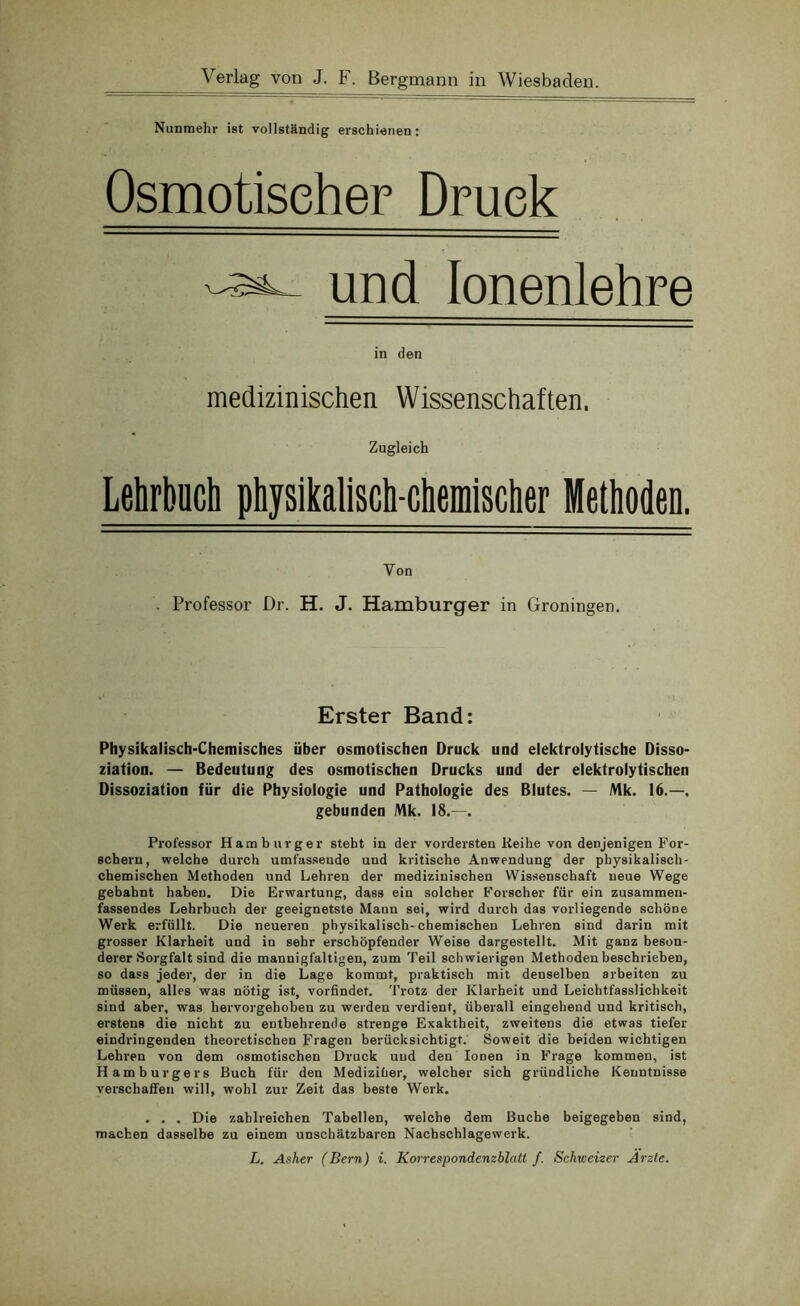 Nunmehr ist vollständig erschienen: Osmotischer Druck und Ionenlehre in den medizinischen Wissenschaften. Zugleich Lehrbuch physikalisch-chemischer Methoden. Von Professor Dr. H. J. Hamburger in Groningen. Erster Band: Physikalisch-Chemisches über osmotischen Druck und elektrolytische Disso- ziation. — Bedeutung des osmotischen Drucks und der elektrolytischen Dissoziation für die Physiologie und Pathologie des Blutes. — Mk. 16.—. gebunden Mk. 18.—. Professor Hamburger steht in der vordersten Keihe von denjenigen For- schern, welche durch umfassende und kritische Anwendung der physikalisch- chemischen Methoden und Lehren der medizinischen Wissenschaft neue Wege gebahnt haben. Die Erwartung, dass ein solcher Forscher für ein zusammen- fassendes Lehrbuch der geeignetste Mann sei, wird durch das vorliegende schöne Werk erfüllt. Die neueren physikalisch-chemischen Lehren sind darin mit grosser Klarheit und in sehr erschöpfender Weise dargestellt. Mit ganz beson- derer Sorgfalt sind die mannigfaltigen, zum Teil schwierigen Methoden beschrieben, so dass jeder, der in die Lage kommt, praktisch mit denselben arbeiten zu müssen, alles was nötig ist, vorfindet. Trotz der Klarheit und Leichtfasslichkeit sind aber, was hervorgehoben zu werden verdient, überall eingehend und kritisch, erstens die nicht zu entbehrende strenge Exaktheit, zweitens die etwas tiefer eindringenden theoretischen Fragen berücksichtigt. Soweit die beiden wichtigen Lehren von dem osmotischen Druck und den Ionen in Frage kommen, ist Hamburgers Buch für den Mediziber, welcher sich gründliche Kenntnisse verschaffen will, wohl zur Zeit das beste Werk. . . . Die zahlreichen Tabellen, welche dem Buche beigegeben sind, machen dasselbe zu einem unschätzbaren Nachschlagewerk.