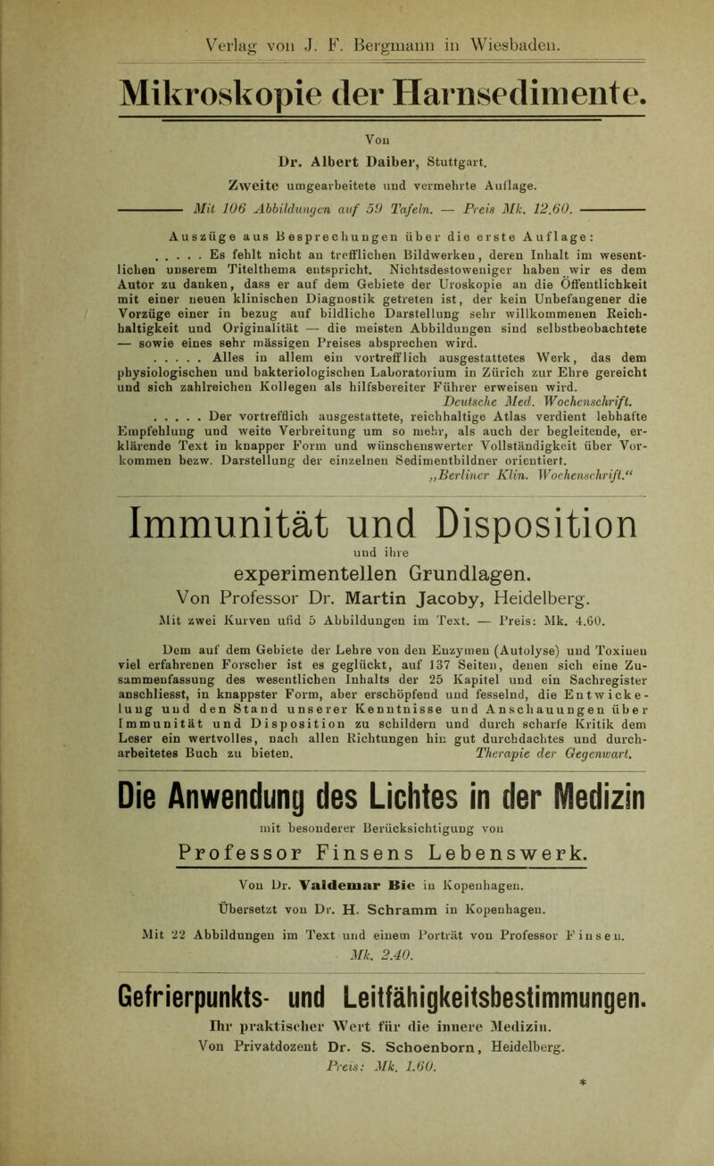 Mikroskopie der Harnsedimente. Vou Dr. Albert Daiber, Stuttgart. Zweite umgearbeitete und vermehrte Auflage. Mit 106 Abbildungen auf 50 Tafeln. — Preis Mk. 12.60. Auszüge aus Besprechungen über die erste Auflage: Es fehlt nicht an trefflichen Bildwerken, deren Inhalt im wesent- lichen unserem Titelthema entspricht. Nichtsdestoweniger haben wir es dem Autor zu danken, dass er auf dem Gebiete der Uroskopie au die Öffentlichkeit mit einer neuen klinischen Diagnostik getreten ist, der kein Unbefangener die Vorzüge einer in bezug auf bildliche Darstellung sehr willkommenen Reich- haltigkeit und Originalität — die meisten Abbildungen sind selbstbeobachtete — sowie eines sehr mässigen Preises absprechen wird. Alles in allem ein vortrefflich ausgestattetes Werk, das dem physiologischen und bakteriologischen Laboratorium in Zürich zur Ehre gereicht und sich zahlreichen Kollegen als hilfsbereiter Führer erweisen wird. Deutsche Med. Wochenschrift. Der vortrefflich ausgestattete, reichhaltige Atlas verdient lebhafte Empfehlung und weite Verbreitung um so mehr, als auch der begleitende, er- klärende Text in knapper Form und wünschenswerter Vollständigkeit über Vor- kommen bezw. Darstellung der einzelnen Sedimentbildner orientiert. „Berliner Klin. Wochenschrift.“ Immunität und Disposition und ihre experimentellen Grundlagen. Von Professor Dr. Martin Jacoby, Heidelberg. Mit zwei Kurven ufid 5 Abbildungen im Text. — Preis: Mk. 4.6t). Dem auf dem Gebiete der Lehre von den Enzymen (Autolyse) und Toxinen viel erfahrenen Forscher ist es geglückt, auf 137 Seiten, denen sich eine Zu- sammenfassung des wesentlichen Inhalts der 25 Kapitel und ein Sachregister anschliesst, in knappster Form, aber erschöpfend und fesselnd, die Entwicke- lung und den Stand unserer Kenntnisse und Anschauungen über Immunität und Disposition zu schildern und durch scharfe Kritik dem Leser ein wertvolles, nach allen Richtungen hin gut durchdachtes und durch- arbeitetes Buch zu bieten. Therapie der Gegenwart. Die Anwendung des Lichtes in der Medizin mit besonderer Berücksichtigung vou Professor Finsens Lebenswerk. Von Dr. Valdeiuar Bie in Kopenhagen. Übersetzt von Dr. H. Schramm in Kopenhagen. Mit 22 Abbildungen im Text und einem Porträt vou Professor Finseu. Mk. 2.40. Gefrierpunkts- und Leitfähigkeitsbestimmungen. Ihr praktischer Wert für die innere Medizin. Von Privatdozent Dr. S. Schoenborn, Heidelberg.