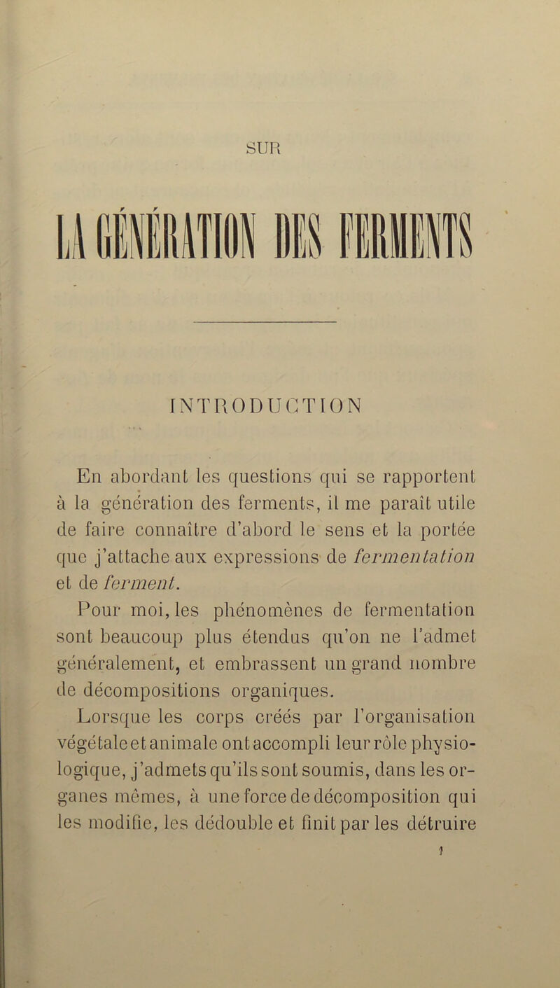 INTRODUCTION En abordant les questions qui se rapportent à la génération des ferments, il me paraît utile de faire connaître d’abord le sens et la portée que j’attache aux expressions de fermentation et de ferment. Pour moi, les phénomènes de fermentation sont beaucoup plus étendus qu’on ne l’admet généralement, et embrassent un grand nombre de décompositions organiques. Lorsque les corps créés par l’organisation végétaleet animale ont accompli leur rôle physio- logique, j’admets qu’ils sont soumis, dans les or- ganes mêmes, à une force de décomposition qui les modifie, les dédouble et finit par les détruire î