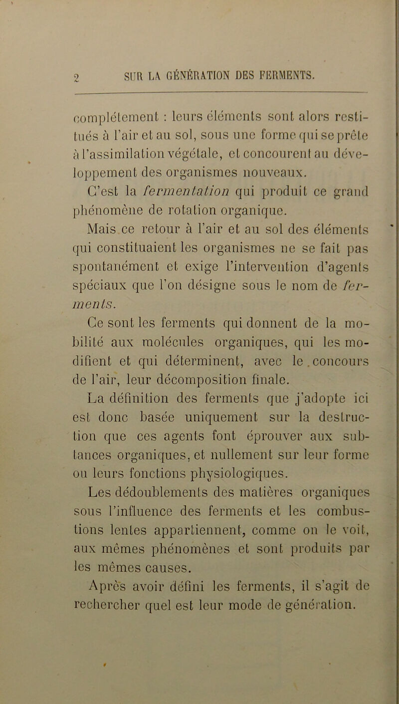 complètement : leurs éléments sont alors resti- tués à l’air et au sol, sous une forme qui se prêle à l’assimilation végétale, et concourent au déve- loppement des organismes nouveaux. C’est la fermentation qui produit ce grand phénomène de rotation organique. Mais ce retour à l’air et au sol des éléments qui constituaient les organismes ne se fait pas spontanément et exige l’intervention d’agents spéciaux que l’on désigne sous le nom de fer- ments. Ce sont les ferments qui donnent de la mo- bilité aux molécules organiques, qui les mo- difient et qui déterminent, avec le.concours de l’air, leur décomposition finale. La définition des ferments que j’adopte ici est donc basée uniquement sur la destruc- tion que ces agents font éprouver aux sub- tances organiques, et nullement sur leur forme ou leurs fonctions physiologiques. Les dédoublements des matières organiques sous l’influence des ferments et les combus- tions lentes appartiennent, comme on le voit, aux mêmes phénomènes et sont produits par les mêmes causes. Après avoir défini les ferments, il s’agit de rechercher quel est leur mode de génération.