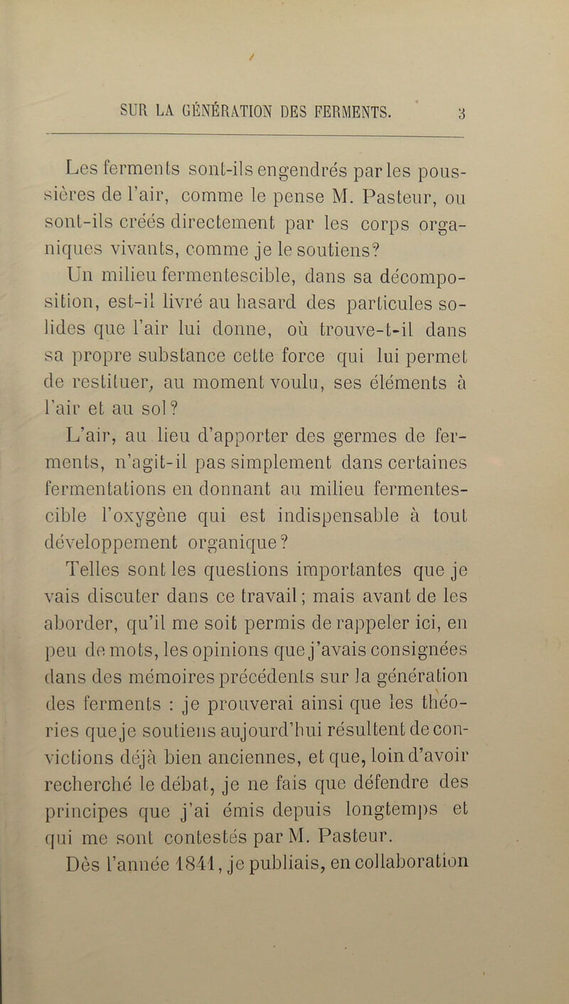 Les ferments sont-ils engendrés parles pous- sières de l’air, comme le pense M. Pasteur, ou sont-ils créés directement par les corps orga- niques vivants, comme je le soutiens? Un milieu fermentescible, dans sa décompo- sition, est-il livré au hasard des particules so- lides que l’air lui donne, où trouve-t-il dans sa propre substance cette force qui lui permet de restituer, au moment voulu, ses éléments à l’air et au sol? L’air, au lieu d’apporter des germes de fer- ments, n’agit-il pas simplement dans certaines fermentations en donnant au milieu fermentes- cible l’oxygène qui est indispensable à tout développement organique ? Telles sont les questions importantes que je vais discuter dans ce travail; mais avant de les aborder, qu’il me soit permis de rappeler ici, eu peu de mots, les opinions que j’avais consignées dans des mémoires précédents sur Ja génération \ des ferments : je prouverai ainsi que les théo- ries que je soutiens aujourd’hui résultent de con- victions déjà bien anciennes, et que, loin d’avoir recherché le débat, je ne fais que défendre des principes que j’ai émis depuis longtemps et qui me sont contestés par M. Pasteur. Dès l’année 1841, je publiais, en collaboration