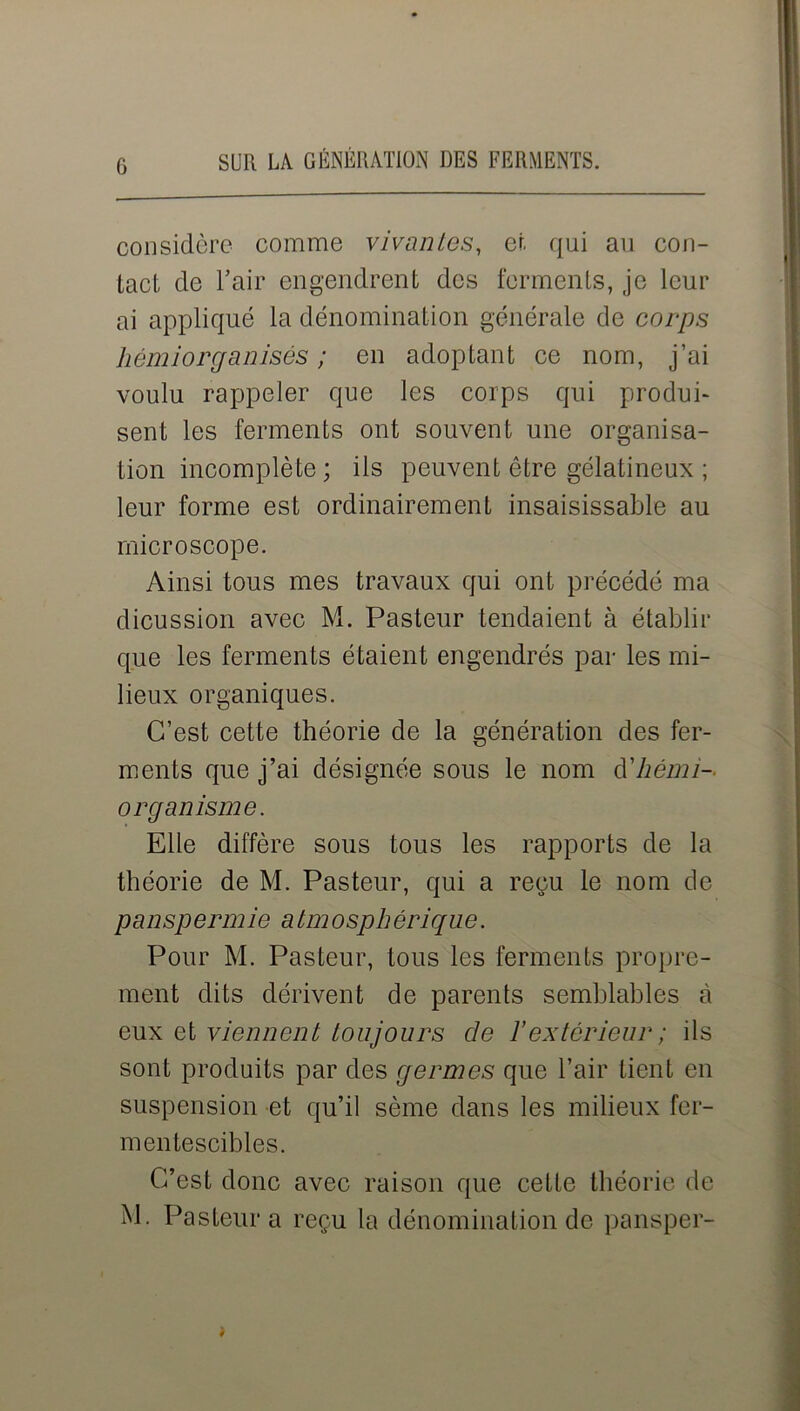 considère comme vivantes, et qui au con- tact de l’air engendrent des ferments, je leur ai appliqué la dénomination générale de corps hémiorganisés ; en adoptant ce nom, j’ai voulu rappeler que les corps qui produi- sent les ferments ont souvent une organisa- tion incomplète; ils peuvent être gélatineux ; leur forme est ordinairement insaisissable au microscope. Ainsi tous mes travaux qui ont précédé ma dicussion avec M. Pasteur tendaient à établir que les ferments étaient engendrés par les mi- lieux organiques. C’est cette théorie de la génération des fer- ments que j’ai désignée sous le nom hémi- organisme. Elle diffère sous tous les rapports de la théorie de M. Pasteur, qui a repu le nom de panspermie atmosphérique. Pour M. Pasteur, tous les ferments propre- ment dits dérivent de parents semblables à eux et viennent toujours de ïextérieur ; ils sont produits par des germes que l’air tient en suspension et qu’il sème dans les milieux fer- mentescibles. C’est donc avec raison que cette théorie de M. Pasteur a reçu la dénomination de pansper-