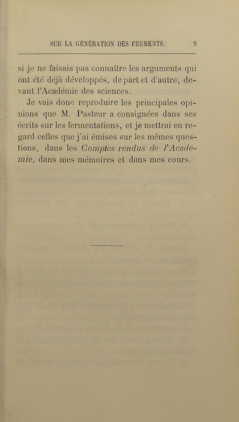 si je ne faisais pas connaître les arguments qui ont été déjà développés, départ et d’autre, de- vant l’Académie des sciences. Je vais donc reproduire les principales opi- nions que M. Pasteur a consignées dans ses écrits sur les fermentations, et je mettrai en re- gard celles que j’ai émises sur les mêmes ques- tions, dans les Comptes rendus de P Acadé- mie, dans mes mémoires et dans mes cours.