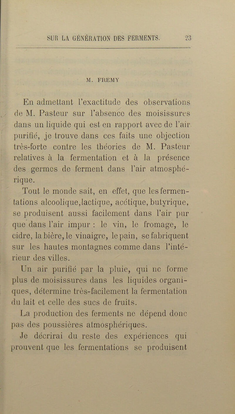 M. FREMY En admettant l’exactitude des observations de M. Pasteur sur l’absence des moisissures dans un liquide qui est en rapport avec de l’air purifié, je trouve dans ces faits une objection très-forte contre les théories de M. Pasteur relatives à la fermentation et à la présence des germes de ferment dans l’air atmosphé- rique. Tout le monde sait, en effet, que les fermen- tations alcoolique,lactique, acétique, butyrique, se produisent aussi facilement dans l’air pur que dans l’air impur : le vin, le fromage, le cidre, la bière, le vinaigre, le pain, se fabriquent sur les hautes montagnes comme dans l’inté- rieur des villes. Un air purifié par la pluie, qui ne forme plus de moisissures dans les liquides organi- ques, détermine très-facilement la fermentation du lait et celle des sucs de fruits. La production des ferments ne dépend donc pas des poussières atmosphériques. Je décrirai du reste des expériences qui prouvent que les fermentations se produisent