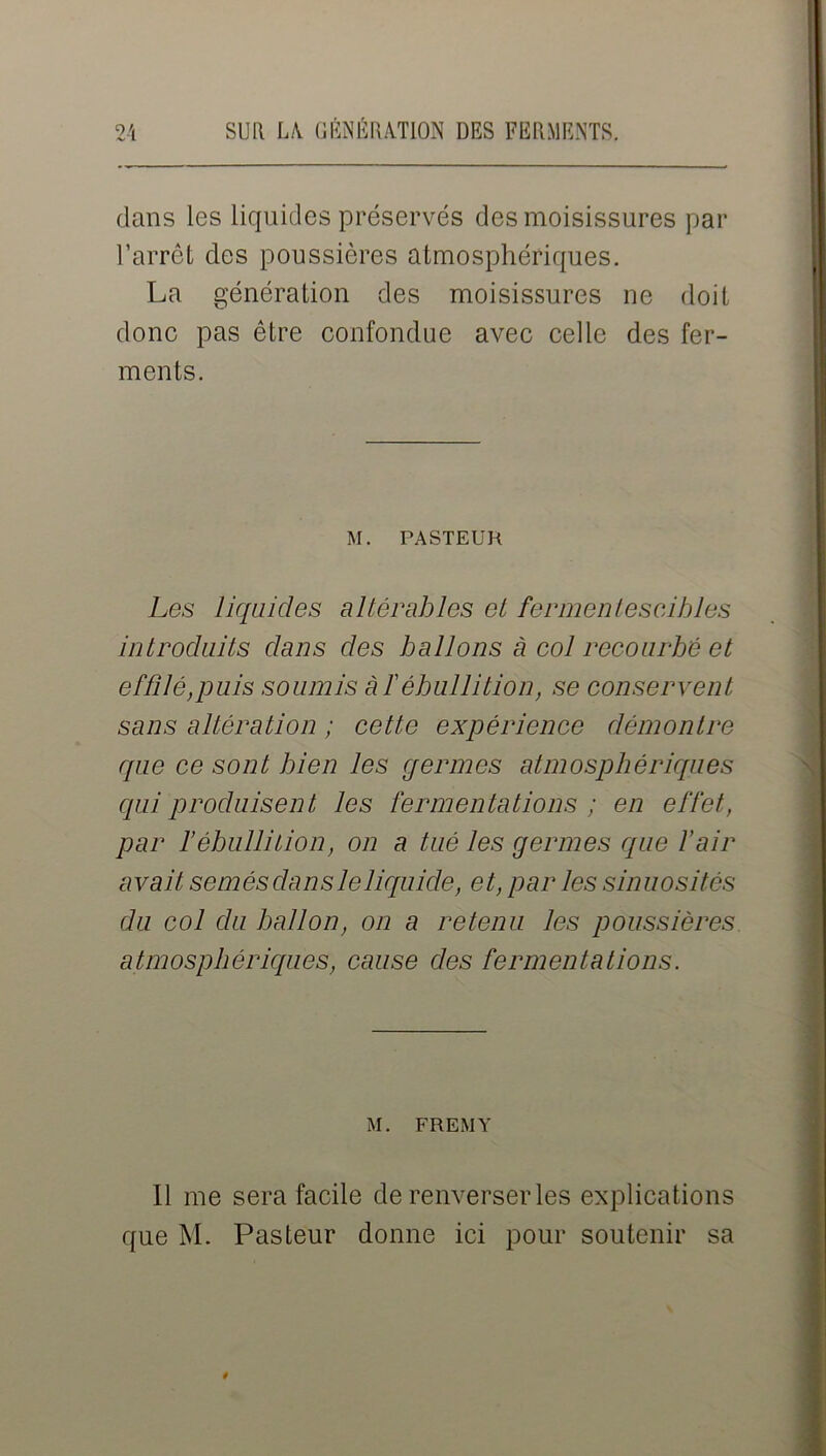 dans les liquides préservés des moisissures par l’arrêt des poussières atmosphériques. La génération des moisissures ne doit donc pas être confondue avec celle des fer- ments. M. PASTEUR Les liquides altérables et fermentescibles introduits dans des ballons à col recourbé et effilé,puis soumis à f ébullition, se conservent sans altération ; cette expérience démontre que ce sont bien les germes atmosphériques qui produisent les fermentations ; en effet, par l’ébullition, on a tué les germes que l’air avait semés dans le liquide, et, par les sinuosités du col du ballon, on a retenu les poussières atmosphériques, cause des fermentations. M. FREMY il me sera facile de renverser les explications que M. Pasteur donne ici pour soutenir sa