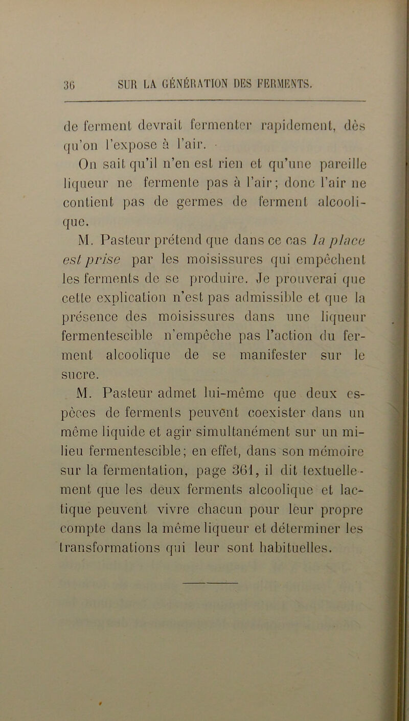 de ferment devrait fermenter rapidement, dès qu’on l’expose à l’air. On sait qu’il n’en est rien et qu’une pareille liqueur ne fermente pas à l’air; donc l’air ne contient pas de germes de ferment alcooli- que. M. Pasteur prétend que dans ce cas la place est prise par les moisissures qui empêchent les ferments de se produire. Je prouverai que cette explication n’est pas admissible et que la présence des moisissures dans une liqueur fermentescible n’empêche pas l’action du fer- ment alcoolique de se manifester sur le sucre. M. Pasteur admet lui-même que deux es- pèces de ferments peuvent coexister dans un même liquide et agir simultanément sur un mi- lieu fermentescible; en effet, dans son mémoire sur la fermentation, page 361, il dit textuelle- ment que les deux ferments alcoolique et lac- tique peuvent vivre chacun pour leur propre compte dans la même liqueur et déterminer les transformations qui leur sont habituelles. 9