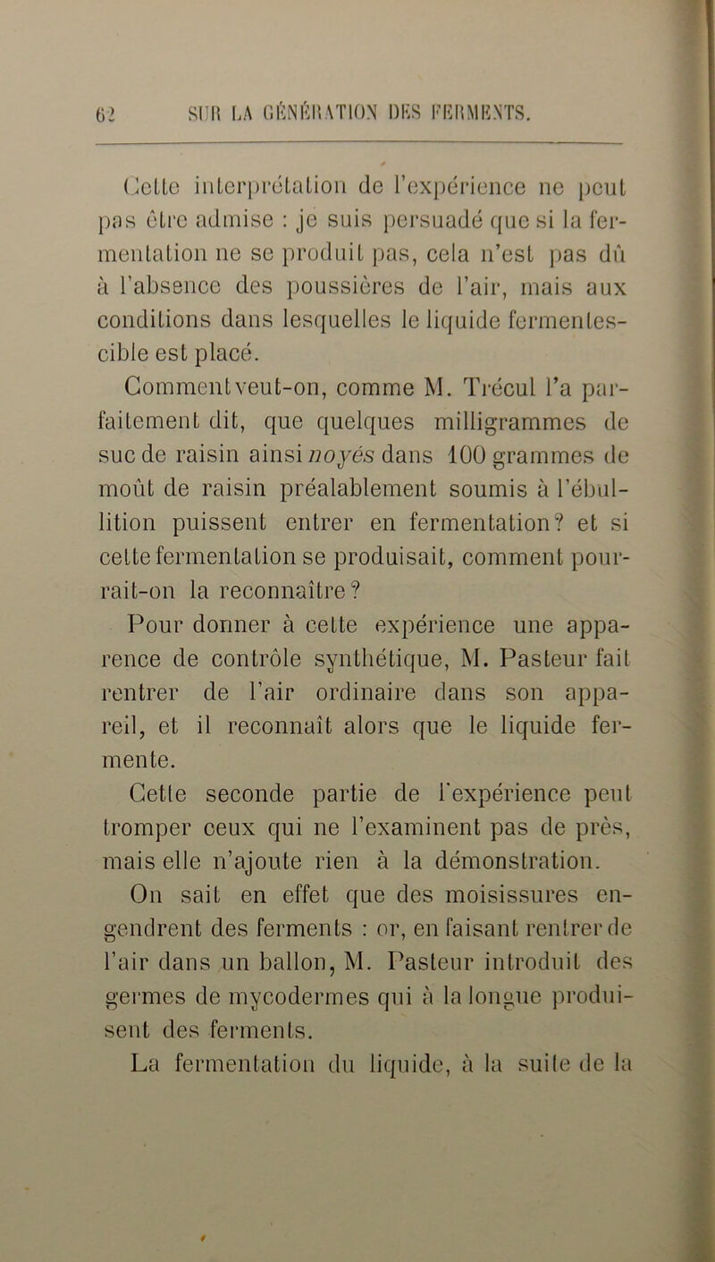 Celle interprétation de l’expérience ne peut pas être admise : je suis persuadé que si la fer- mentation ne se produit pas, cela n’est pas du à l’absence des poussières de l’air, mais aux conditions dans lesquelles le liquide fermentes- cible est placé. Comment veut-on, comme M. Trécul l’a par- faitement dit, que quelques milligrammes de suc de raisin ainsi noyés dans 100 grammes de moût de raisin préalablement soumis à l’ébul- lition puissent entrer en fermentation? et si cette fermentation se produisait, comment pour- rait-on la reconnaître? Pour donner à cette expérience une appa- rence de contrôle synthétique, M. Pasteur fait rentrer de l’air ordinaire dans son appa- reil, et il reconnaît alors que le liquide fer- mente. Celle seconde partie de l'expérience peut tromper ceux qui ne l’examinent pas de près, mais elle n’ajoute rien à la démonstration. On sait en effet que des moisissures en- gendrent des ferments : or, en faisant rentrer de l’air dans un ballon, M. Pasteur introduit des germes de mycodermes qui à la longue produi- sent des ferments. La fermentation du liquide, à la suite de la