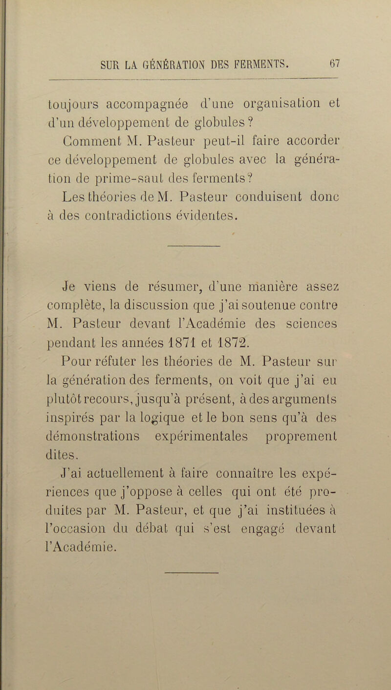 toujours accompagnée d’une organisation et d’un développement de globules? Gomment M. Pasteur peut-il faire accorder ce développement de globules avec la généra- tion de prime-saut des ferments? Les théories de M. Pasteur conduisent donc à des contradictions évidentes. Je viens de résumer, d’une manière assez complète, la discussion que j’ai soutenue contre M. Pasteur devant l’Académie des sciences pendant les années 1871 et 1872. Pour réfuter les théories de M. Pasteur sur la génération des ferments, on voit que j’ai eu plutôt recours, jusqu’à présent, à des arguments inspirés par la logique et le bon sens qu’à des démonstrations expérimentales proprement dites. J’ai actuellement à faire connaître les expé- riences que j’oppose à celles qui ont été pro- duites par M. Pasteur, et que j’ai instituées à l’occasion du débat qui s’est engagé devant l’Académie.