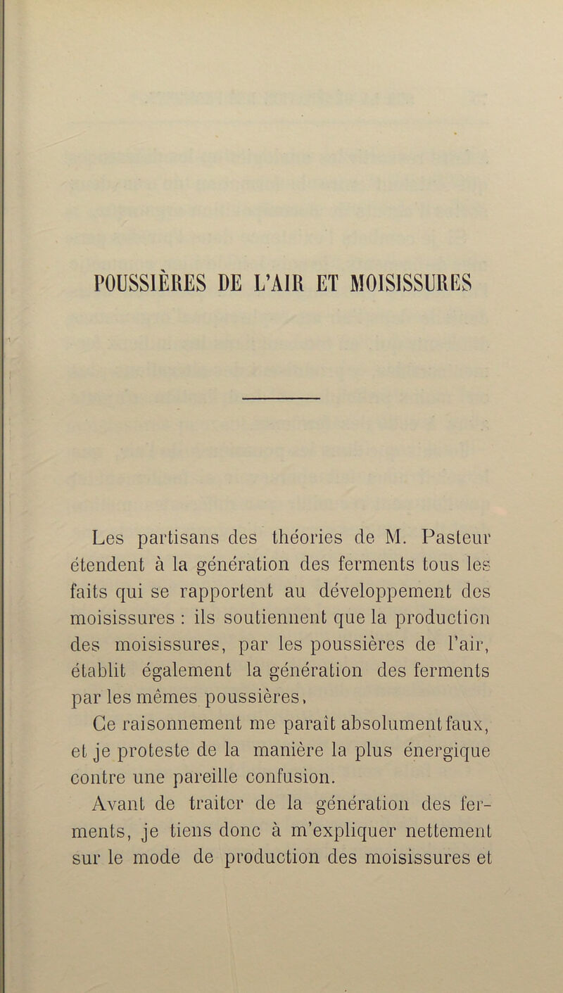 POUSSIÈRES DE L’AIR ET MOISISSURES Les partisans des théories de M. Pasteur étendent à la génération des ferments tous les faits qui se rapportent au développement des moisissures : ils soutiennent que la production des moisissures, par les poussières de l’air, établit également la génération des ferments par les mêmes poussières, Ce raisonnement me paraît absolument faux, et je proteste de la manière la plus énergique contre une pareille confusion. Avant de traiter de la génération des fer- ments, je tiens donc à m’expliquer nettement sur le mode de production des moisissures et