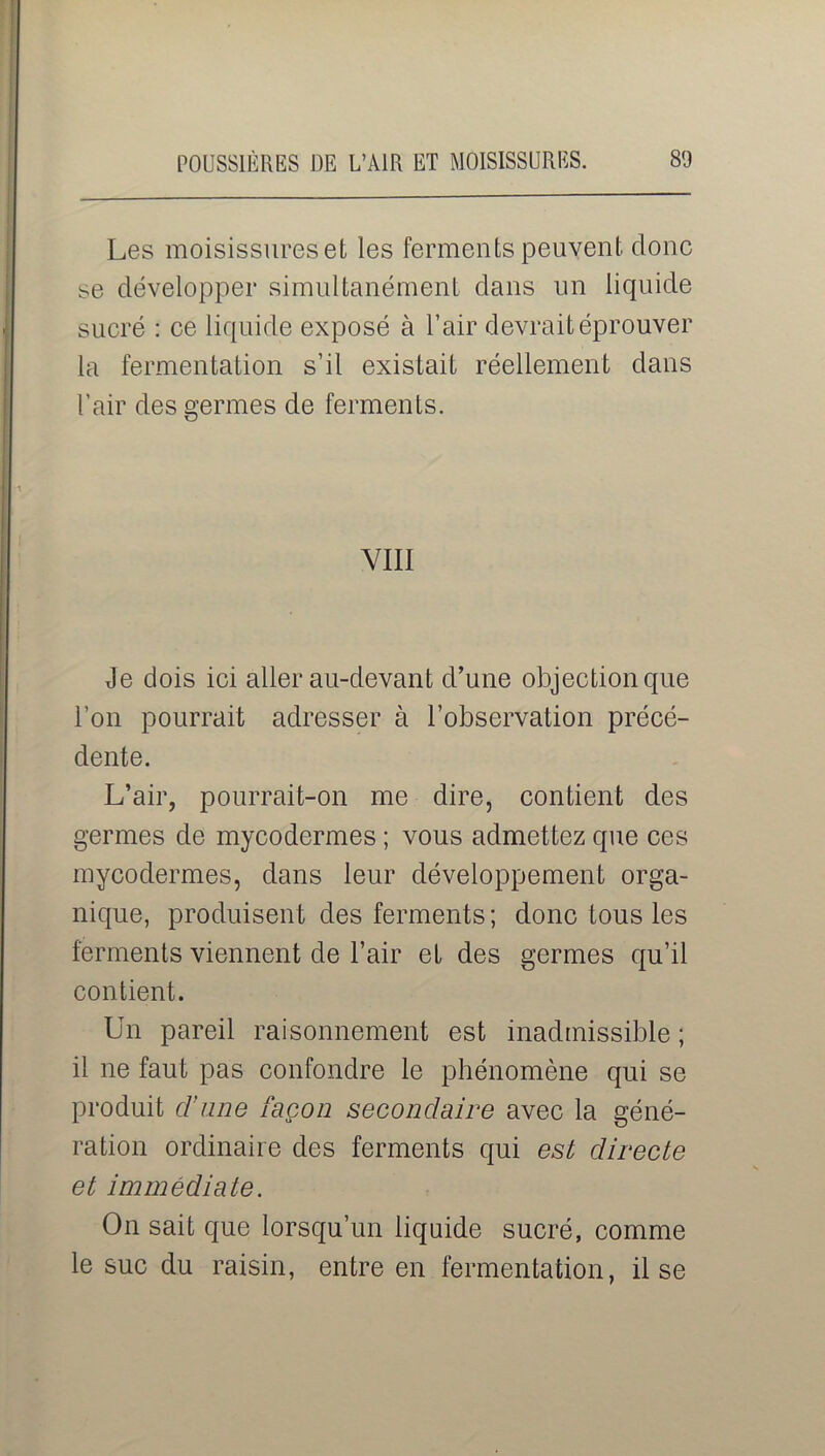 Les moisissures et les ferments peuvent donc se développer simultanément dans un liquide sucré : ce liquide exposé à l’air devrait éprouver la fermentation s’il existait réellement dans l’air des germes de ferments. VIII Je dois ici aller au-devant d’une objection que l’on pourrait adresser à l’observation précé- dente. L’air, pourrait-on me dire, contient des germes de mycodermes ; vous admettez que ces mycodermes, dans leur développement orga- nique, produisent des ferments ; donc tous les ferments viennent de l’air et des germes qu’il contient. Un pareil raisonnement est inadmissible ; il ne faut pas confondre le phénomène qui se produit d’une façon secondaire avec la géné- ration ordinaire des ferments qui est directe et immédiate. On sait que lorsqu’un liquide sucré, comme le suc du raisin, entre en fermentation, il se