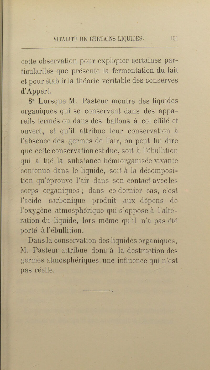 cette observation pour expliquer certaines par- ticularités que présente la fermentation du lait et pour établir la théorie véritable des conserves d’Appert. 8° Lorsque M. Pasteur montre des liquides organiques qui se conservent dans des appa- reils fermés ou dans des ballons à col effilé et ouvert, et qu’il attribue leur conservation à l’absence des germes de l’air, on peut lui dire que cette conservation est due, soit à l’ébullition qui a tué la substance hémiorganisée vivante contenue dans le liquide, soit à la décomposi- tion qu’éprouve l’air dans son contact avec les corps organiques ; dans ce dernier cas, c’est l’acide carbonique produit aux dépens de l'oxygène atmosphérique qui s’oppose à l’alté- ration du liquide, lors même qu’il n’a pas été- porté à l’ébullition. Dans la conservation des liquides organiques, M. Pasteur attribue donc à la destruction des germes atmosphériques une influence qui n’est pas réelle.