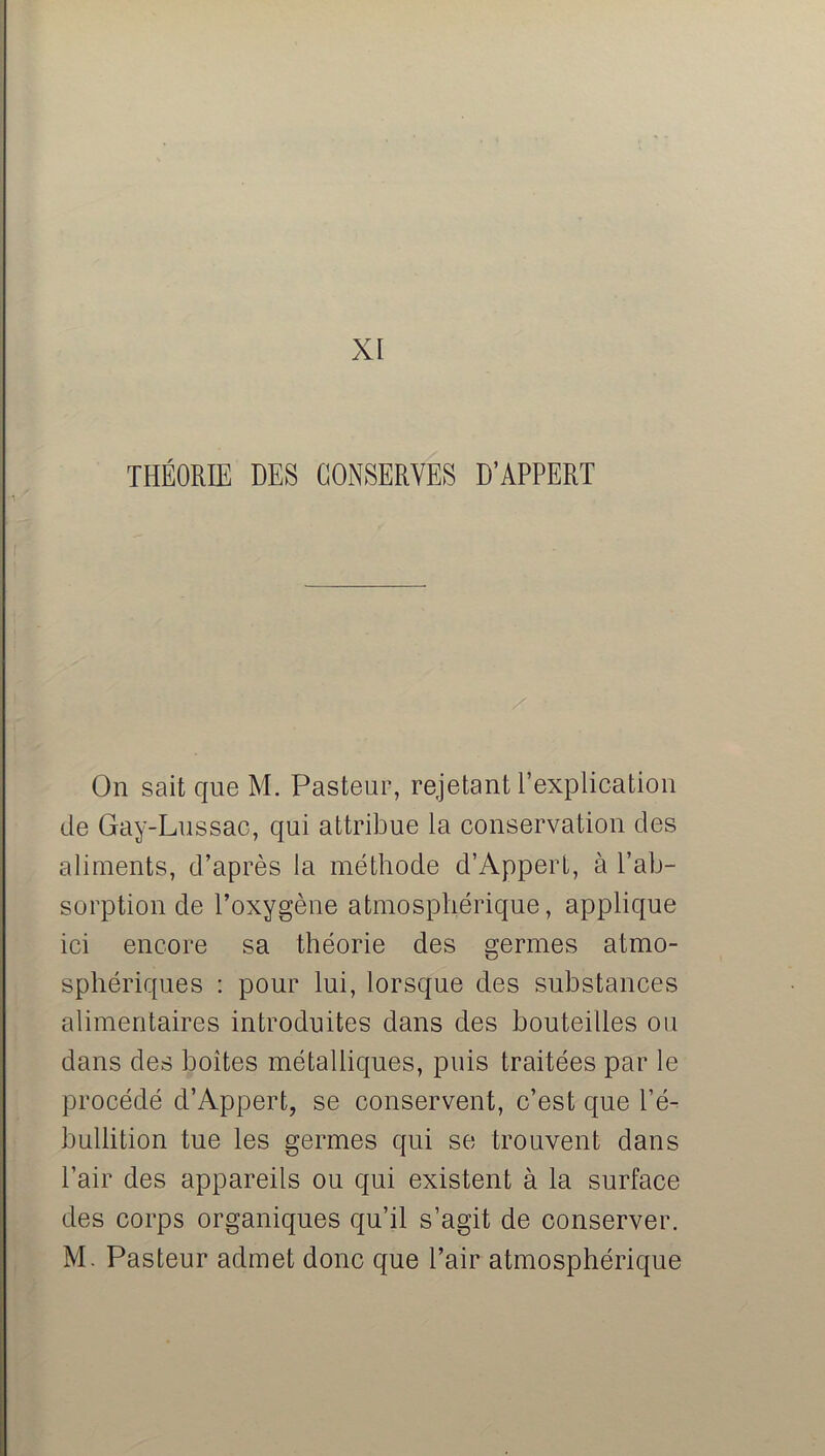 XI THÉORIE DES CONSERVES D’APPERT On sait que M. Pasteur, rejetant l’explication de Gay-Lussac, qui attribue la conservation des aliments, d’après la méthode d’Appert, à l’ab- sorption de l’oxygène atmosphérique, applique ici encore sa théorie des germes atmo- sphériques : pour lui, lorsque des substances alimentaires introduites dans des bouteilles ou dans des boîtes métalliques, puis traitées par le procédé d’Appert, se conservent, c’est que l’é- bullition tue les germes qui se trouvent dans l’air des appareils ou qui existent à la surface des corps organiques qu’il s’agit de conserver. M. Pasteur admet donc que l’air atmosphérique