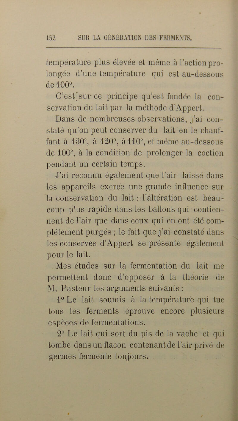 température plus élevée et môme à l’action pro- longée d’une température qui est au-dessous de 100°. C’cst'sur ce principe qu’est fondée la con- servation du lait par la méthode d’Appert. Dans de nombreuses observations, j’ai con- staté qu’on peut conserver du lait en le chauf- fant à 130°, à 420°, à 110°, et même au-dessous de 100°, à la condition de prolonger la coction pendant un certain temps. J’ai reconnu également que l’air laissé dans les appareils exerce une grande influence sur la conservation du lait : l’altération est beau- coup p’us rapide dans les ballons qui contien- nent de l’air que dans ceux qui en ont été com- plètement purgés ; le fait que j’ai constaté dans les conserves d’Appert se présente également pour le lait. Mes études sur la fermentation du lait me permettent donc d’opposer à la théorie de M. Pasteur les arguments suivants: 1° Le lait soumis à la température qui tue tous les ferments éprouve encore plusieurs espèces de fermentations. 2° Le lait qui sort du pis de la vache et qui tombe dans un flacon contenant de l’air privé de germes fermente toujours.