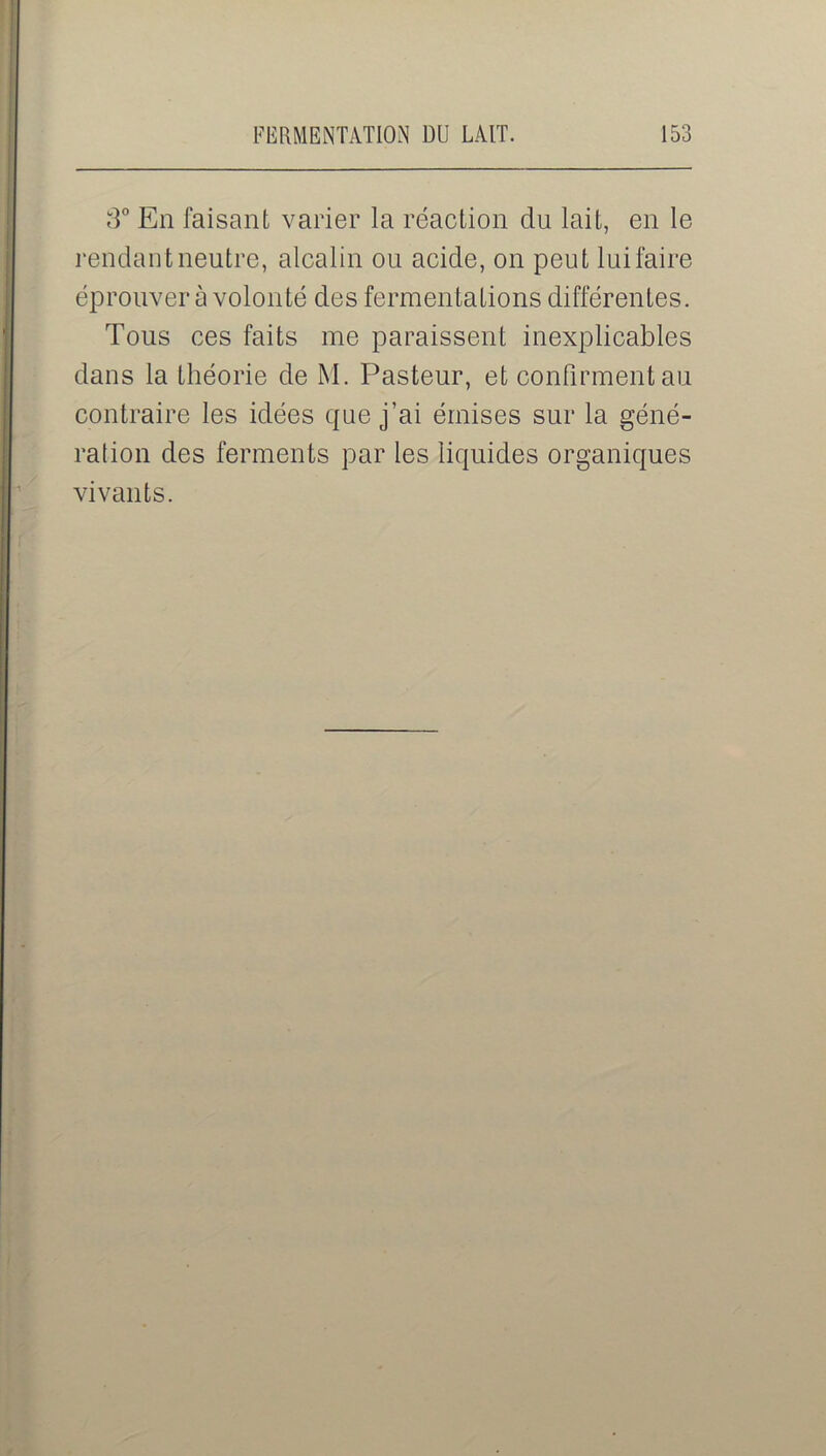 3° En faisant varier la réaction du lait, en le rendant neutre, alcalin ou acide, on peut lui faire éprouver à volonté des fermentations différentes. Tous ces faits me paraissent inexplicables dans la théorie de M. Pasteur, et confirment au contraire les idées que j’ai émises sur la géné- ration des ferments par les liquides organiques vivants.