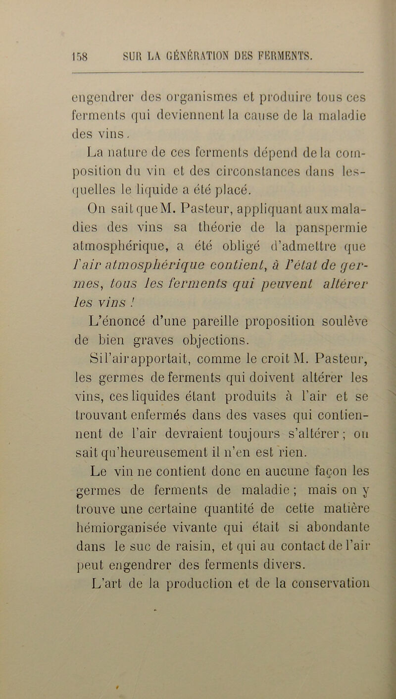 engendrer des organismes et produire tous ces ferments qui deviennent la cause de la maladie des vins - La nature de ces ferments dépend delà com- position du vin et des circonstances dans les- quelles le liquide a été placé. On sait queM. Pasteur, appliquant aux mala- dies des vins sa théorie de la panspermie atmosphérique, a été obligé d’admettre que ïair atmosphérique contient, à l'état de ger- mes, tous les ferments qui peuvent altérer les vins ! L’énoncé d’une pareille proposition soulève de bien graves objections. Sil’aii*apportait, comme le croit M. Pasteur, les germes de ferments qui doivent altérer les vins, ces liquides étant produits à l’air et se trouvant enfermés dans des vases qui contien- nent de l’air devraient toujours s’altérer; ou sait qu’heureusement il n’en est rien. Le vin ne contient donc en aucune façon les germes de ferments de maladie ; mais on y trouve une certaine quantité de cette matière hémiorganisée vivante qui était si abondante dans le suc de raisin, et qui au contact de l’air peut engendrer des ferments divers. L’art de la production et de la conservation