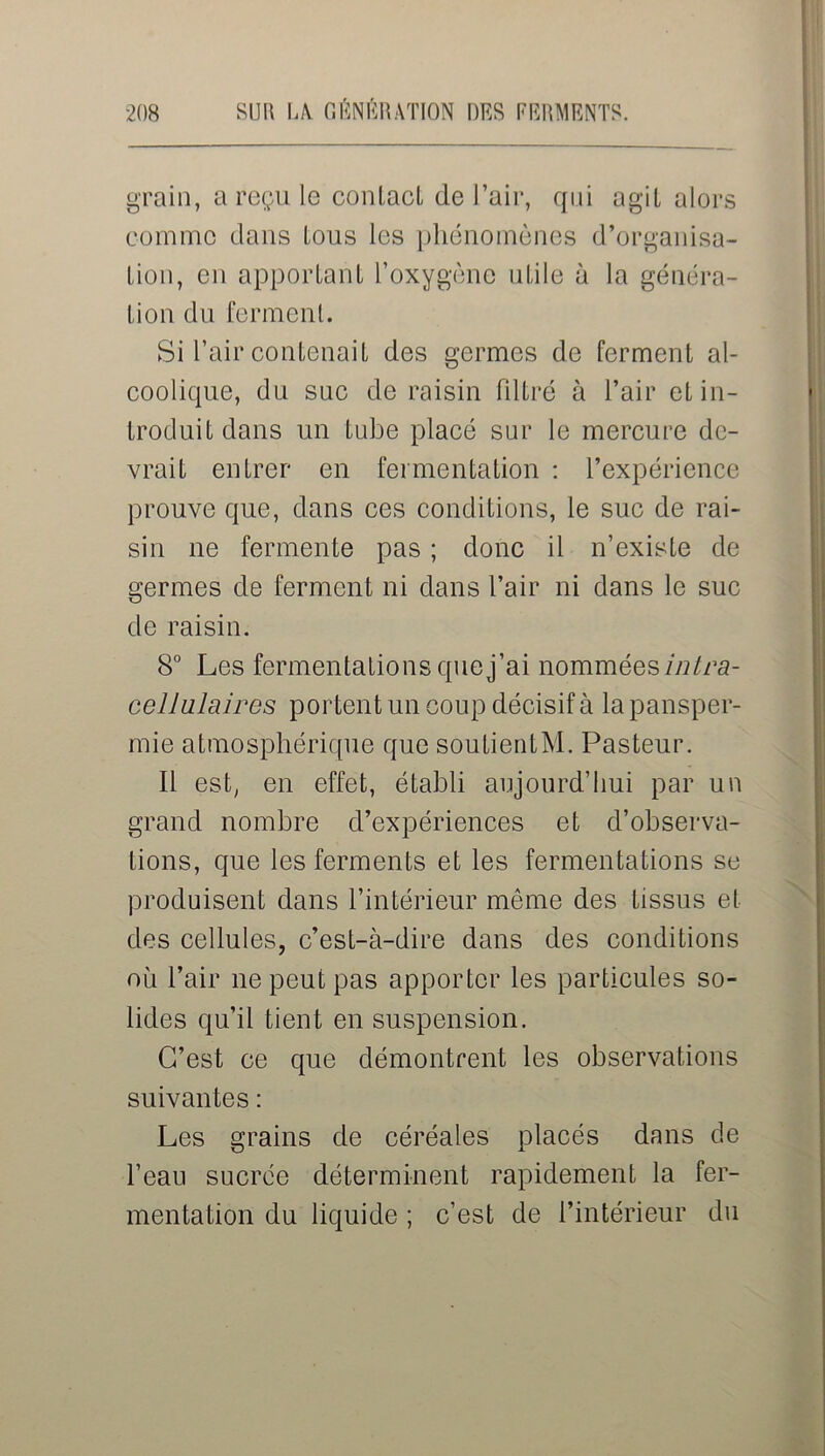 grain, a reçu le conlacl de l’air, qui agit alors comme dans lous les phénomènes d’organisa- lion, en apportant l’oxygène utile à la généra- tion du ferment. Si l’air contenait des germes de ferment al- coolique, du suc de raisin filtré à l’air et in- troduit dans un tube placé sur le mercure de- vrait entrer en fermentation : l’expérience prouve que, dans ces conditions, le suc de rai- sin ne fermente pas ; donc il n’existe de germes de ferment ni dans l’air ni dans le suc de raisin. 8° Les fermentations que j’ai nommées intra- cellulaires portent un coup décisif à la pansper- mie atmosphérique que soutientM. Pasteur. Il est, en effet, établi aujourd’hui par un grand nombre d’expériences et d’observa- tions, que les ferments et les fermentations se produisent dans l’intérieur même des tissus et des cellules, c’est-à-dire dans des conditions où l’air ne peut pas apporter les particules so- lides qu’il tient en suspension. C’est ce que démontrent les observations suivantes : Les grains de céréales placés dans de l’eau sucrée déterminent rapidement la fer- mentation du liquide ; c’est de l’intérieur du
