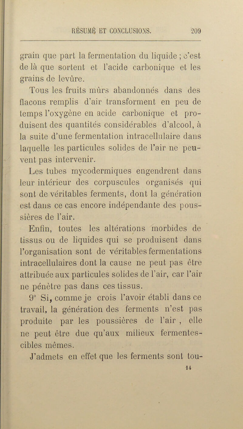 grain que part la fermentation du liquide ; c’est de là que sortent et l’acide carbonique et les grains de levure. Tous les fruits mûrs abandonnés dans des flacons remplis d’air transforment en peu de temps l’oxygène en acide carbonique et pro- duisent des quantités considérables d’alcool, à la suite d’une fermentation intracellulaire dans laquelle les particules solides de l’air ne peu- vent pas intervenir. Les tubes mycodermiques engendrent dans leur intérieur des corpuscules organisés qui sont de véritables ferments, dont la génération est dans ce cas encore indépendante des pous- sières de l’air. Enfin, toutes les altérations morbides de tissus ou de liquides qui se produisent dans l’oro'anisation sont de véritables fermentations O intracellulaires dont la cause ne peut pas être attribuée aux particules solides de l’air, car l’air ne pénètre pas dans ces tissus. 9° Si, comme je crois l’avoir établi dans ce travail, la génération des ferments n’est pas produite par les poussières de l’air , elle ne peut être due qu’aux milieux fermentes- cibles mêmes. J’admets en effet que les ferments sont tou- u