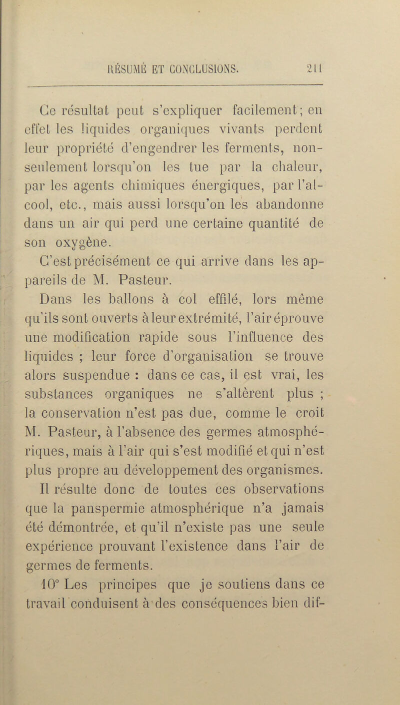 Ce résultat peut s’expliquer facilement ; eu effet les liquides organiques vivants perdent leur propriété d’engendrer les ferments, non- seulement lorsqu’on les tue par la chaleur, par les agents chimiques énergiques, par l’al- cool, etc., mais aussi lorsqu’on les abandonne dans un air qui perd une certaine quantité de son oxygène. C’est précisément ce qui arrive dans les ap- pareils de M. Pasteur. Dans les ballons à col effilé, lors même qu'ils sont ouverts à leur extrémité, l’air éprouve une modification rapide sous l’influence des liquides ; leur force d’organisation se trouve alors suspendue : dans ce cas, il est vrai, les substances organiques ne s'altèrent plus ; la conservation n’est pas due, comme le croit M. Pasteur, à l’absence des germes atmosphé- riques, mais à l’air qui s’est modifié et qui n’est plus propre au développement des organismes. Il résulte donc de toutes ces observations que la panspermie atmosphérique n’a jamais été démontrée, et qu’il n’existe pas une seule expérience prouvant l’existence dans l’air de germes de ferments. 10° Les principes que je soutiens dans ce travail conduisent à des conséquences bien dif-