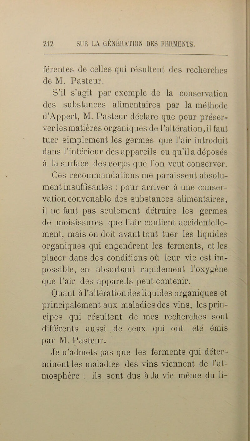 férentes de celles qui résultent des recherches de M. Pasteur. S’il s’agit par exemple de la conservation des substances alimentaires par la méthode d’Appert, M. Pasteur déclare que pour préser- ver les matières organiques de l’altération, il faut tuer simplement les germes que l’air introduit dans l’intérieur des appareils ou qu’il a déposés à la surface des corps que l’on veut conserver. Ces recommandations me paraissent absolu- ment insuffisantes : pour arriver à une conser- vation convenable des substances alimentaires, il ne faut pas seulement détruire les germes de moisissures que l’air contient accidentelle- ment, mais on doit avant tout tuer les liquides organiques qui engendrent les ferments, et les placer dans des conditions où leur vie est im- possible, en absorbant rapidement l’oxygène que l’air des appareils peut contenir. Quant à l’altération des liquides organiques et principalement aux maladies des vins, les prin- cipes qui résultent de mes recherches sont différents aussi de ceux qui ont été émis par M. Pasteur. Je n’admets pas que les ferments qui déter- minent les maladies des vins viennent de l’at- mosphère : ils sont dus à la vie même du li-
