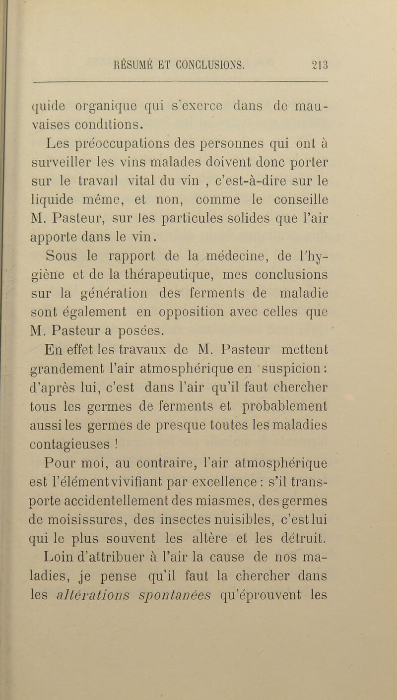 quide organique qui s’exerce clans cle mau- vaises conditions. Les préoccupations des personnes qui ont à surveiller les vins malades doivent donc porter sur le travail vital du vin , c’est-à-dire sur le liquide même, et non, comme le conseille M. Pasteur, sur Jes particules solides que l’air apporte dans le vin. Sous le rapport de la médecine, de l'hy- giène et de la thérapeutique, mes conclusions sur la génération des ferments de maladie sont également en opposition avec celles que M. Pasteur a posées. En effet les travaux de M. Pasteur mettent grandement l’air atmosphérique en suspicion : d’après lui, c’est dans l’air qu’il faut chercher tous les germes de ferments et probablement aussi les germes de presque toutes les maladies contagieuses ! Pour moi, au contraire, l’air atmosphérique est l’élémentvivifiant par excellence : s’il trans- porte accidentellement des miasmes, des germes de moisissures, des insectes nuisibles, c’estlui qui le plus souvent les altère et les détruit. Loin d’attribuer à l’air la cause de nos ma- ladies, je pense qu’il faut la chercher dans les altérations spontanées qu’éprouvent les