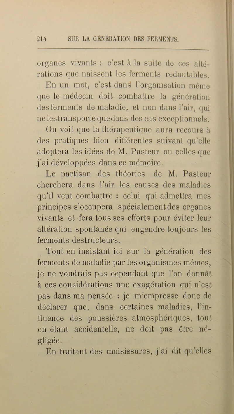 organes vivants : c’est à la suite do ces alté- rations que naissent les ferments redoutables. En un mot, c’est dans l’organisation même que le médecin doit combattre la génération des ferments de maladie, et non dans l’air, qui ne les transporte quedans des cas exceptionnels. On voit que la thérapeutique aura recours à des pratiques bien différentes suivant qu’elle adoptera les idées de M. Pasteur ou celles que j’ai développées dans ce mémoire. Le partisan des théories de M. Pasteur cherchera dans l’air les causes des maladies qu'il veut combattre : celui qui admettra mes principes s’occupera spécialement des organes vivants et fera tous ses efforts pour éviter leur altération spontanée qui engendre toujours les ferments destructeurs. Tout en insistant ici sur la génération des ferments de maladie par les organismes mêmes, je ne voudrais pas cependant que l’on donnât à ces considérations une exagération qui n’est pas dans ma pensée : je m’empresse donc de déclarer que, dans certaines maladies, l’in- fluence des poussières atmosphériques, tout en étant accidentelle, ne doit pas être né- gligée. En traitant des moisissures, j’ai dit qu’elles