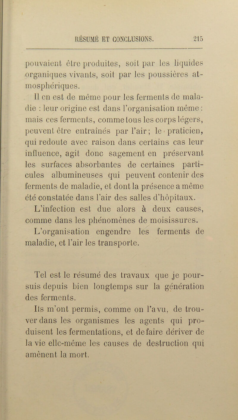 pouvaient être produites, soit par les liquides organiques vivants, soit par les poussières at- mosphériques. Il en est de même pour les ferments de mala- die : leur origine est dans l’organisation même : mais ces ferments, comme tous les corps légers, peuvent être entraînés par l’air; le praticien, qui redoute avec raison dans certains cas leur influence, agit donc sagement en préservant les surfaces absorbantes de certaines parti- cules albumineuses qui peuvent contenir des ferments de maladie, et dont la présence a même été constatée dans l’air des salles d’hôpitaux. L’infection est due alors à deux causes, comme dans les phénomènes de moisissures. L’organisation engendre les ferments de maladie, et l’air les transporte. Tel est le résumé des travaux que je pour- suis depuis bien longtemps sur la génération des ferments. Ils m’ont permis, comme on l’a vu, de trou- ver dans les organismes les agents qui pro- duisent les fermentations, et défaire dériver de la vie elle-même les causes de destruction qui amènent la mort.
