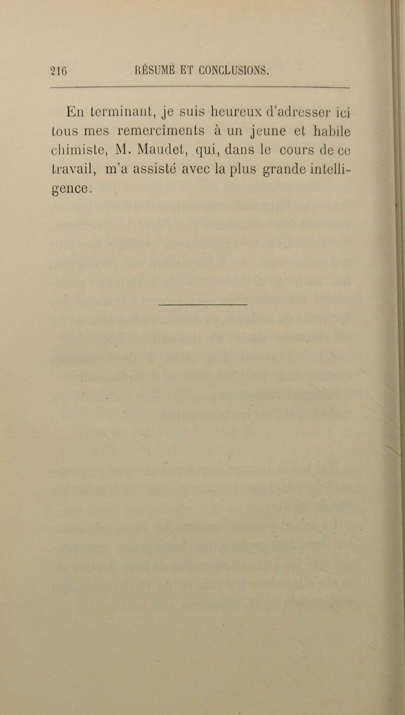En terminant, je suis heureux d’adresser ici tous mes remercîments à un jeune et habile chimiste, M. Maudet, qui, dans le cours de ce travail, m’a assisté avec la plus grande intelli- gence .