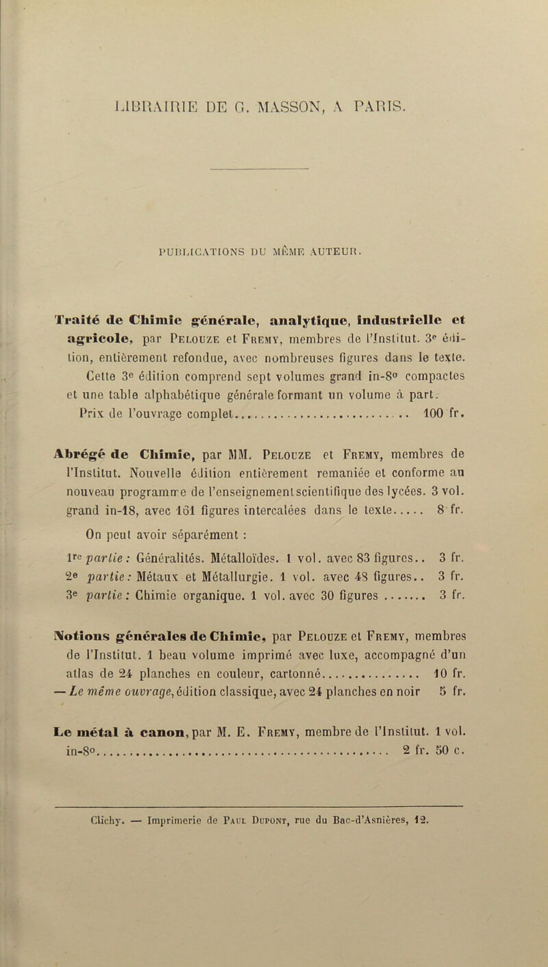 LIBRAIRIE DE G. MASSON, A PARIS. PUBLICATIONS DU MÊME AUTEUR. Traité de Chimie générale, analytique, industrielle et agricole, par Pelouze et Fremy, membres de l’Institut. 3e édi- tion, entièrement refondue, avec nombreuses figures dans le texte. Cette 3e édition comprend sept volumes grand in-8° compactes et une table alphabétique générale formant un volume à part. Prix de l’ouvrage complet 100 fr. Abrégé île Chimie, par MM. Pelouze et Fremy, membres de l’Institut. Nouvelle édition entièrement remaniée et conforme au nouveau programme de l’cnseignemenlscientifique des lycées. 3 vol. grand in-18, avec 161 figures intercalées dans le texte 8 fr. On peut avoir séparément : Impartie: Généralités. Métalloïdes. 1 vol. avec 83 figures.. 3 fr. 2» partie: Métaux et Métallurgie. 1 vol. avec 48 figures.. 3 fr. 3e partie: Chimie organique. 1 vol. avec 30 figures 3 fr. Notions générales de Chimie, par Pelouze et Fremy, membres de l’Instilut. 1 beau volume imprimé avec luxe, accompagné d’un allas de 24 planches en couleur, cartonné 10 fr. — Le même ouvrage,édition classique, avec 24 planches en noir 5 fr. Le métal à canon,par M. E. Fremy, membre de l’Institut. 1 vol. in-8° 2 fr. 50 c. Clichy. — Imprimerie de Paul Dupont, rue du Bac-d’Asnières, 12.