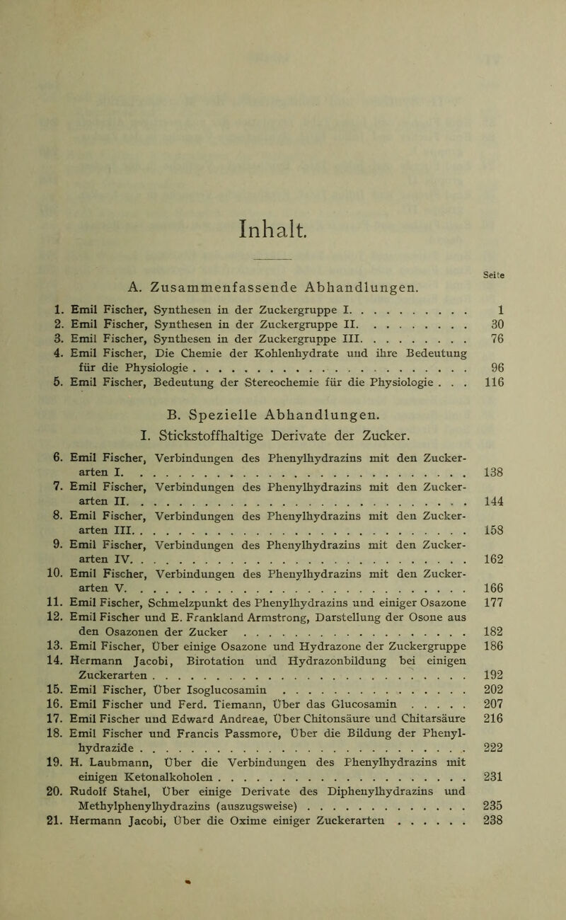 Inhalt. Seite A. Zusammenfassende Abhandlungen. 1. Emil Fischer, Synthesen in der Zuckergruppe 1 1 2. Emil Fischer, Synthesen in der Zuckergruppe II 30 3. Emil Fischer, Synthesen in der Zuckergruppe III 76 4. Emil Fischer, Die Chemie der Kohlenhydrate und ihre Bedeutung für die Physiologie 96 5. Emil Fischer, Bedeutung der Stereochemie für die Physiologie . . . 116 B. Spezielle Abhandlungen. I. Stickstoffhaltige Derivate der Zucker. 6. Emil Fischer, Verbindungen des Phenylhydrazins mit den Zucker- arten 1 138 7. Emil Fischer, Verbindungen des Phenylhydrazins mit den Zucker- arten II 144 8. Emil Fischer, Verbindungen des Phenylhydrazins mit den Zucker- arten III 158 9. Emil Fischer, Verbindungen des Phenylhydrazins mit den Zucker- arten IV 162 10. Emil Fischer, Verbindungen des Phenylhydrazins mit den Zucker- arten V 166 11. Emil Fischer, Schmelzpunkt des Phenylhydrazins und einiger Osazone 177 12. Emil Fischer und E. Frankland Armstrong, Darstellung der Osone aus den Osazonen der Zucker 182 13. Emil Fischer, Uber einige Osazone und Hydrazone der Zuckergruppe 186 14. Hermann Jacobi, Birotation und Hydrazonbildung bei einigen Zuckerarten 192 15. Emil Fischer, Über Isoglucosamin 202 16. Emil Fischer und Ferd. Tiemann, Über das Glucosamin 207 17. Emil Fischer und Edward Andreae, Über Chitonsäure und Chitarsäure 216 18. Emil Fischer und Francis Passmore, Uber die Büdung der Phenyl- hydrazide 222 19. H. Laubmann, Über die Verbindungen des Phenylhydrazins mit einigen Ketonalkoholen 231 20. Rudolf Stahel, Über einige Derivate des Diphenylhydrazins und Methylphenylhydrazins (auszugsweise) 235 21. Hermann Jacobi, Über die Oxime einiger Zuckerarten 238