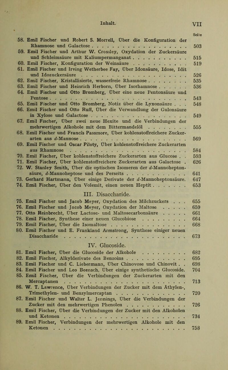 Inhalt. YJI Seite 58. Emil Fischer und Robert S. Morrell, Über die Konfiguration der Rhamnose und Galactose 503 69. Emil Fischer und Arthur W. Crossley, Oxydation der Zuckersäure und Schleimsäure mit Kaliumpermanganat 515 60. Emil Fischer, Konfiguration der Weinsäure 519 61. Emil Fischer und Irving Wetherbee Fay, Uber Idonsäure, Idose, Idit und Idozuckersäure 526 62. Emil Fischer, Kristallisierte, wasserfreie Rhamnose 535 63. Emil Fischer und Heinrich Herborn, Über Isorhamnose 536 64. Emil Fischer und Otto Bromberg, Uber eine neue Pentonsäure und Pentose 543 65. Emil Fischer und Otto Bromberg, Notiz über die Lyxonsäure . . . 548 66. Emil Fischer und Otto Ruff, Uber die Verwandlung der Gulonsäure in Xylose und Galactose 549 67. Emil Fischer, Über zwei neue Hexite und die Verbindungen der mehrwertigen Alkohole mit dem Bittermandelöl 555 68. Emil Fischer und Francis Passmore, Uber kohlenstoffreichere Zucker- arten aus d-Mannose 569 69. Emil Fischer und Oscar Piloty, Uber kohlenstoffreichere Zuckerarten aus Rhamnose 584 70. Emil Fischer, Über kohlenstoffreichere Zuckerarten aus Glucose . . 593 71. Emil Fischer, Uber kohlenstoffreichere Zuckerarten aus Galactose . 626 72. W. Stanley Smith, Über die optischen Isomeren der d-Mannohepton- säure, d-Mannoheptose und des Perseits 641 73. Gerhard Hartmann, Uber einige Derivate der <2-Mannoheptonsäure. 647 74. Emil Fischer, Uber den Volemit, einen neuen Heptit 653 III. Disaccharide. 75. Emil Fischer und Jacob Meyer, Oxydation des Milchzuckers . . . 655 76. Emil Fischer und Jacob Meyer, Oxydation der Maltose 659 77. Otto Reinbrecht, Über Lactose- und Maltosecarbonsäure 661 78. Emil Fischer, Synthese einer neuen Glucobiose 664 79. Emil Fischer, Uber die Isomaltose 668 80. Emil Fischer und E. Frankland Armstrong, Synthese einiger neuen Disaccharide 673 IV. Glucoside. 81. Emil Fischer, Über die Glucoside der Alkohole 682 82. Emil Fischer, Alkylderivate des Benzoins 695 83. Emil Fischer und C. Liebermann, Uber Chinovose und Chinovit . . 698 84. Emil Fischer und Leo Beensch, Uber einige synthetische Glucoside. 704 85. Emil Fischer, Über die Verbindungen der Zuckerarten mit den Mercaptanen 713 86. W. T. Lawrence, Uber Verbindungen der Zucker mit dem Äthylen-, Trimethylen- und Benzylmercaptan 720 87. Emil Fischer und Walter L. Jennings, Uber die Verbindungen der Zucker mit den mehrwertigen Phenolen 726 88. Emil Fischer, Uber die Verbindungen der Zucker mit den Alkoholen und Ketonen 734 89. Emil Fischer, Verbindungen der mehrwertigen Alkohole mit den Ketonen 758