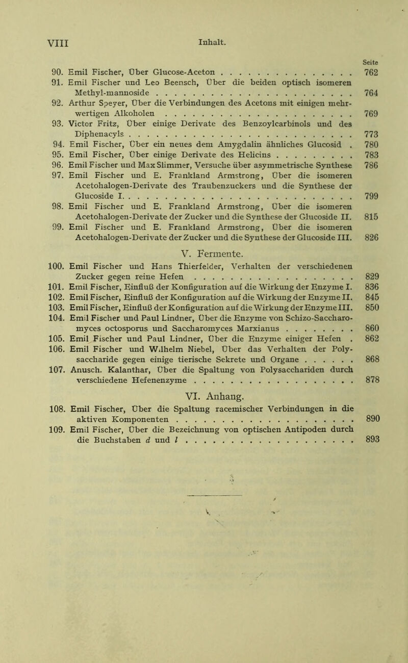 Seite 90. Emil Fischer, Über Glucose-Aceton 762 91. Emil Fischer und Leo Beensch, Über die beiden optisch isomeren Methyl-mannoside 764 92. Arthur Speyer, Über die Verbindungen des Acetons mit einigen mehr- wertigen Alkoholen 769 93. Victor Fritz, Über einige Derivate des Benzoylcarbinols und des Diphenacyls 773 94. Emil Fischer, über ein neues dem Amygdalin ähnliches Glucosid . 780 95. Emil Fischer, Über einige Derivate des Helicins 783 96. Emil Fischer und MaxSlimmer, Versuche über asymmetrische Synthese 786 97. Emil Fischer und E. Frankland Armstrong, Uber die isomeren Acetohalogen-Derivate des Traubenzuckers und die Synthese der Glucoside 1 799 98. Emil Fischer und E. Frankland Armstrong, Über die isomeren Acetohalogen-Derivate der Zucker und die Synthese der Glucoside II. 815 99. Emil Fischer und E. Frankland Armstrong, Über die isomeren Acetohalogen-Derivate der Zucker und die Synthese der Glucoside III. 826 V. Fermente. 100. Emil Fischer und Hans Thierfelder, Verhalten der verschiedenen Zucker gegen reine Hefen 829 101. Emil Fischer, Einfluß der Konfiguration auf die Wirkung der Enzyme I. 836 102. EmilFischer, Einfluß der Konfiguration auf die Wirkung der Enzyme II. 845 103. EmilFischer, Einfluß der Konfiguration auf die Wirkung der Enzymelll. 850 104. Emil Fischer und Paul Lindner, Über die Enzyme von Schizo-Saccharo- myces octosporus und Saccharomyces Marxianus 860 105. Emil Fischer und Paul Lindner, Über die Enzyme einiger Hefen . 862 106. Emil Fischer und W.lhelm Niebel, Über das Verhalten der Poly- saccharide gegen einige tierische Sekrete und Organe 868 107. Anusch. Kalanthar, Uber die Spaltung von Polysacchariden durch verschiedene Hefenenzyme 878 VI. Anhang. 108. Emil Fischer, Über die Spaltung racemischer Verbindungen in die aktiven Komponenten 890 109. Emil Fischer, Über die Bezeichnung von optischen Antipoden durch die Buchstaben d und l 893