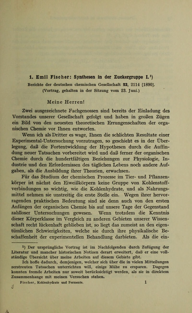 Berichte der deutschen chemischen Gesellschaft £3, 2114 [1890]. (Vortrag, gehalten in der Sitzung vom 23. Juni.) Meine Herren! Zwei ausgezeichnete Fachgenossen sind bereits der Einladung des Vorstandes unserer Gesellschaft gefolgt und haben in großen Zügen ein Bild von den neuesten theoretischen Errungenschaften der orga- nischen Chemie vor Ihnen entworfen. Wenn ich als Dritter es wage, Ihnen die schlichten Resultate einer Experimental-Untersuchung vorzutragen, so geschieht es in der Über- legung, daß die Fortentwicklung der Hypothesen durch die Auffin- dung neuer Tatsachen vorbereitet wird und daß ferner der organischen Chemie durch die hundertfältigen Beziehungen zur Physiologie, In- dustrie und den Erfordernissen des täglichen Bebens noch andere Auf- gaben, als die Ausbildung ihrer Theorien, erwachsen. Für das Studium der chemischen Prozesse im Tier- und Pflanzen- körper ist nächst den Eiweißkörpern keine Gruppe von Kohlenstoff- verbindungen so wichtig, wie die Kohlenhydrate, und als Nahrungs- mittel nehmen sie unstreitig die erste Stelle ein. Wegen ihrer hervor- ragenden praktischen Bedeutung sind sie denn auch von den ersten Anfängen der organischen Chemie bis auf unsere Tage der Gegenstand zahlloser Untersuchungen gewesen. Wenn trotzdem die Kenntnis dieser Körperklasse im Vergleich zu anderen Gebieten unserer Wissen- schaft recht lückenhaft geblieben ist, so liegt das zumeist an den eigen- tümlichen Schwierigkeiten, welche sie durch ihre physikalische Be- schaffenheit der experimentellen Behandlung dar bieten. Als die ein- 1) Der ursprüngliche Vortrag ist im Nachfolgenden durch Zufügung der Literatur und mancher historischen Notizen derart erweitert, daß er eine voll- ständige Übersicht über meine Arbeiten auf diesem Gebiete gibt. Ich hoffe dadurch, demjenigen, welcher sich über die in vielen Mitteilungen zerstreuten Tatsachen unterrichten will, einige Mühe zu ersparen. Dagegen konnten fremde Arbeiten nur soweit berücksichtigt werden, als sie in direktem Zusammenhänge mit meinen Versuchen stehen. Fischer, Kohlenhydrate und Fermente. 4 l