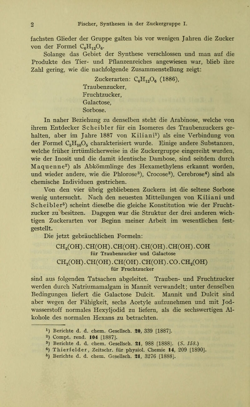 fachsten Glieder der Gruppe galten bis vor wenigen Jahren die Zucker von der Formel C6H1206. Solange das Gebiet der Synthese verschlossen und man auf die Produkte des Tier- und Pflanzenreiches angewiesen war, blieb ihre Zahl gering, wie die nachfolgende Zusammenstellung zeigt: Zuckerarten: C6H1206 (1886), Traubenzucker, Fruchtzucker, Galactose, Sorbose. In naher Beziehung zu denselben steht die Arabinose, welche von ihrem Entdecker Scheibler für ein Isomeres des Traubenzuckers ge- halten, aber im Jahre 1887 von Kiliani1) als eine Verbindung von der Formel C5H10O5 charakterisiert wurde. Einige andere Substanzen, welche früher irrtümlicherweise in die Zuckergruppe eingereiht wurden, wie der Inosit und die damit identische Dambose, sind seitdem durch Maquenne2) als Abkömmlinge des Hexamethylens erkannt worden, und wieder andere, wie die Phlorose3), Crocose3), Cerebrose4 *) sind als chemische Individuen gestrichen. Von den vier übrig gebliebenen Zuckern ist die seltene Sorbose wenig untersucht. Nach den neuesten Mitteilungen von Kiliani und Scheibler6) scheint dieselbe die gleiche Konstitution wie der Frucht- zucker zu besitzen. Dagegen war die Struktur der drei anderen wich- tigen Zuckerarten vor Beginn meiner Arbeit im wesentlichen fest- gestellt. Die jetzt gebräuchlichen Formeln: CH2(OH). CH(OH). CH(OH). CH(OH). CH(OH). COH für Traubenzucker und Galactose CH2(OH). CH(OH). CH(OH). CH(OH). CO. CH2(OH) für Fruchtzucker sind aus folgenden Tatsachen abgeleitet. Trauben- und Fruchtzucker werden durch Natriumamalgam in Mannit verwandelt; unter denselben Bedingungen liefert die Galactose Dulcit. Mannit und Dulcit sind aber wegen der Fähigkeit, sechs Acetyle aufzunehmen und mit Jod- wasserstoff normales Hexyljodid zu liefern, als die sechswertigen Al- kohole des normalen Hexans zu betrachten. 1) Berichte d. d. chem. Gesellsch. 20, 339 [1887]. 2) Compt. rend. 104 [1887]. 3) Berichte d. d. chem. Gesellsch. 21, 988 [1888]. (S. 158.) 4) Thierfelder, Zeitschr. für physiol. Chemie 14, 209 [1890].