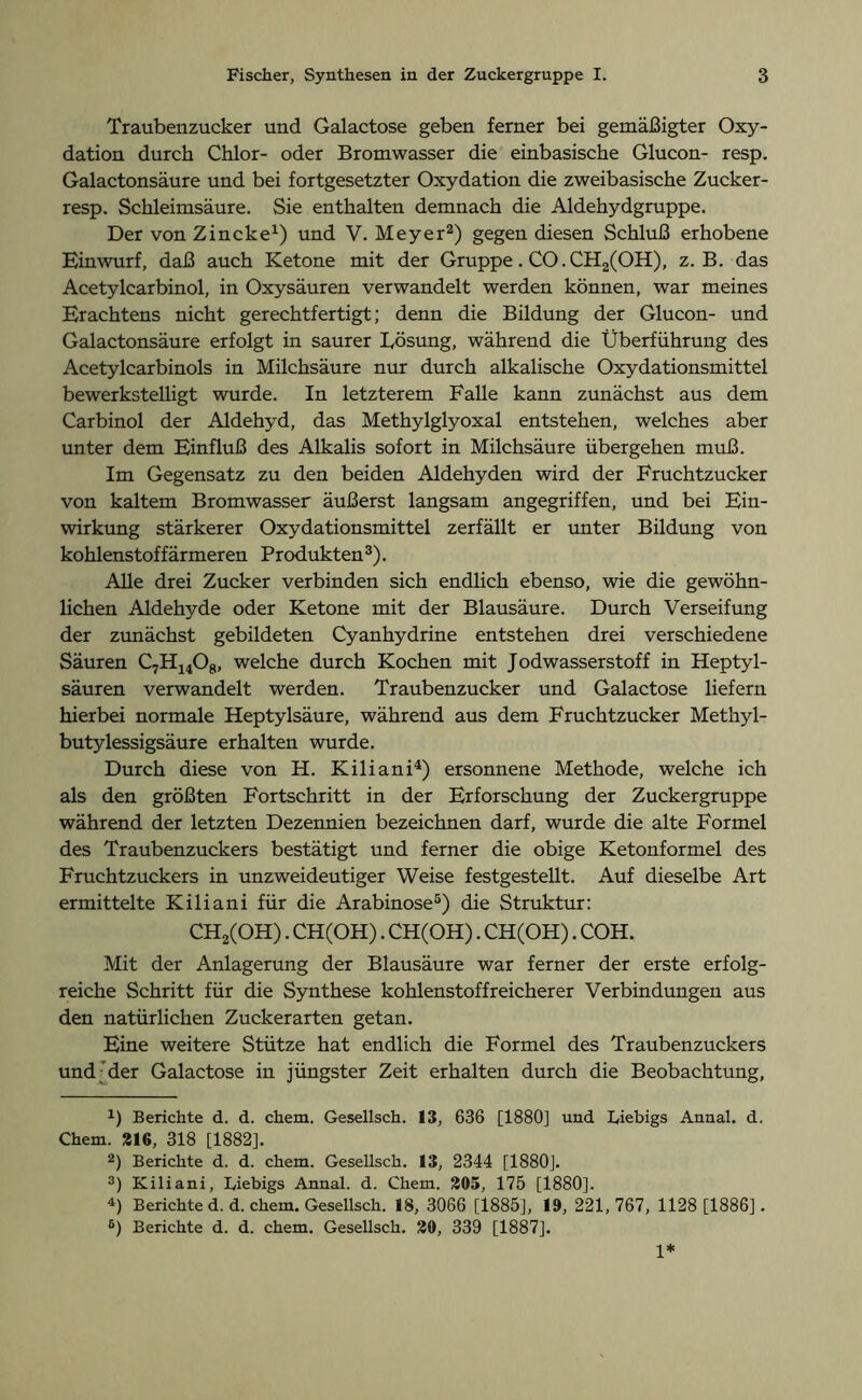 Traubenzucker und Galactose geben ferner bei gemäßigter Oxy- dation durch Chlor- oder Bromwasser die einbasische Glucon- resp. Galactonsäure und bei fortgesetzter Oxydation die zweibasische Zucker- resp. Schleimsäure. Sie enthalten demnach die Aldehydgruppe. Der von Zincke1) und V. Meyer2) gegen diesen Schluß erhobene Einwurf, daß auch Ketone mit der Gruppe. CO. CH2(OH), z. B. das Acetylcarbinol, in Oxysäuren verwandelt werden können, war meines Erachtens nicht gerechtfertigt; denn die Bildung der Glucon- und Galactonsäure erfolgt in saurer Lösung, während die Überführung des Acetylcarbinols in Milchsäure nur durch alkalische Oxydationsmittel bewerkstelligt wurde. In letzterem Falle kann zunächst aus dem Carbinol der Aldehyd, das Methylglyoxal entstehen, welches aber unter dem Einfluß des Alkalis sofort in Milchsäure übergehen muß. Im Gegensatz zu den beiden Aldehyden wird der Fruchtzucker von kaltem Bromwasser äußerst langsam angegriffen, und bei Ein- wirkung stärkerer Oxydationsmittel zerfällt er unter Bildung von kohlenstoffärmeren Produkten3). Alle drei Zucker verbinden sich endlich ebenso, wie die gewöhn- lichen Aldehyde oder Ketone mit der Blausäure. Durch Verseifung der zunächst gebildeten Cyanhydrine entstehen drei verschiedene Säuren C7H14Og, welche durch Kochen mit Jodwasserstoff in Heptyl- säuren verwandelt werden. Traubenzucker und Galactose liefern hierbei normale Heptylsäure, während aus dem Fruchtzucker Methyl- butylessigsäure erhalten wurde. Durch diese von H. Kiliani4) ersonnene Methode, welche ich als den größten Fortschritt in der Erforschung der Zuckergruppe während der letzten Dezennien bezeichnen darf, wurde die alte Formel des Traubenzuckers bestätigt und ferner die obige Ketonformel des Fruchtzuckers in unzweideutiger Weise festgestellt. Auf dieselbe Art ermittelte Kiliani für die Arabinose5) die Struktur: CH2(OH). CH(OH). CH(OH). CH(OH). COH. Mit der Anlagerung der Blausäure war ferner der erste erfolg- reiche Schritt für die Synthese kohlenstoff reicher er Verbindungen aus den natürlichen Zucker arten getan. Eine weitere Stütze hat endlich die Formel des Traubenzuckers und der Galactose in jüngster Zeit erhalten durch die Beobachtung, 4) Berichte d. d. chem. Gesellsch. 13, 636 [1880] und Liebigs Annal. d. Chem. 216, 318 [1882]. 2) Berichte d. d. chem. Gesellsch. 13, 2344 [1880]. 3) Kiliani, Ciebigs Annal. d. Chem. 205, 175 [1880]. 4) Berichte d. d. chem. Gesellsch. 18, 3066 [1885], 19, 221, 767, 1128 [1886]. 6) Berichte d. d. chem. Gesellsch. 20, 339 [1887]. 1*