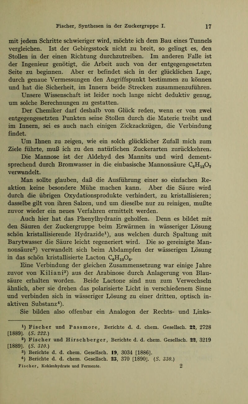 mit jedem Schritte schwieriger wird, möchte ich dem Bau eines Tunnels vergleichen. Ist der Gebirgsstock nicht zu breit, so gelingt es, den Stollen in der einen Richtung durchzutreiben. Im anderen Falle ist der Ingenieur genötigt, die Arbeit auch von der entgegengesetzten Seite zu beginnen. Aber er befindet sich in der glücklichen Lage, durch genaue Vermessungen den Angriffspunkt bestimmen zu können und hat die Sicherheit, im Innern beide Strecken zusammenzuführen. Unsere Wissenschaft ist leider noch lange nicht deduktiv genug, um solche Berechnungen zu gestatten. Der Chemiker darf deshalb von Glück reden, wenn er von zwei entgegengesetzten Punkten seine Stollen durch die Materie treibt und im Innern, sei es auch nach einigen Zickzackzügen, die Verbindung findet. Um Ihnen zu zeigen, wie ein solch glücklicher Zufall mich zum Ziele führte, muß ich zu den natürlichen Zuckerarten zurückkehren. Die Mannose ist der Aldehyd des Mannits und wird dement- sprechend durch Bromwasser in die einbasische Mannonsäure C6H1207 verwandelt. Man sollte glauben, daß die Ausführung einer so einfachen Re- aktion keine besondere Mühe machen kann. Aber die Säure wird durch die übrigen Oxydationsprodukte verhindert, zu kristallisieren; dasselbe gilt von ihren Salzen, und um dieselbe nur zu reinigen, mußte zuvor wieder ein neues Verfahren ermittelt werden. Auch hier hat das Phenylhydrazin geholfen. Denn es bildet mit den Säuren der Zuckergruppe beim Erwärmen in wässeriger Lösung schön kristallisierende Hydrazide1), aus welchen durch Spaltung mit Barytwasser die Säure leicht regeneriert wird. Die so gereinigte Man- nonsäure2) verwandelt sich beim Abdampfen der wässerigen Lösung in das schön kristallisierte Lacton C6H10O6. Eine Verbindung der gleichen Zusammensetzung war einige Jahre zuvor von Kiliani3) aus der Arabinose durch Anlagerung von Blau- säure erhalten worden. Beide Lactone sind nun zum Verwechseln ähnlich, aber sie drehen das polarisierte Licht in verschiedenem Sinne und verbinden sich in wässeriger Lösung zu einer dritten, optisch in- aktiven Substanz4). Sie bilden also offenbar ein Analogon der Rechts- und Links- x) Fischer und Passmore, Berichte d. d. chem. Gesellsch. 22, 2728 [1889]. (S. 222.) 2) Fischer und Hirschberger, Berichte d. d. chem. Gesellsch. 22, 3219 [1889]. (S. 310.) 3) Berichte d. d. chem. Gesellsch. 19, 3034 [1886]. 4) Berichte d. d. chem. Gesellsch. 23, 370 [1890]. (S. 330.) Fischer, Kohlenhydrate und Fermente. 2