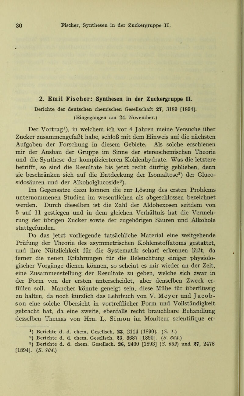 2. Emil Fischer: Synthesen in der Zuckergruppe II. Berichte der deutschen chemischen Gesellschaft 27, 3189 [1894]. (Eingegangen am 24. November.) Der Vortrag1), in welchem ich vor 4 Jahren meine Versuche über Zucker zusammengefaßt habe, schloß mit dem Hinweis auf die nächsten Aufgaben der Forschung in diesem Gebiete. Als solche erschienen mir der Ausbau der Gruppe im Sinne der stereochemischen Theorie und die Synthese der komplizierteren Kohlenhydrate. Was die letztere betrifft, so sind die Resultate bis jetzt recht dürftig geblieben, denn sie beschränken sich auf die Entdeckung der Isomaltose2) der Gluco- sidosäuren und der Alkoholglucoside3). Im Gegensätze dazu können die zur Lösung des ersten Problems unternommenen Studien im wesentlichen als abgeschlossen bezeichnet werden. Durch dieselben ist die Zahl der Aldohexosen seitdem von 5 auf 11 gestiegen und in dem gleichen Verhältnis hat die Vermeh- rung der übrigen Zucker sowie der zugehörigen Säuren und Alkohole stattgefunden. Da das jetzt vorliegende tatsächliche Material eine weitgehende Prüfung der Theorie des asymmetrischen Kohlenstoffatoms gestattet, und ihre Nützlichkeit für die Systematik scharf erkennen läßt, da ferner die neuen Erfahrungen für die Beleuchtung einiger physiolo- gischer Vorgänge dienen können, so scheint es mir wieder an der Zeit, eine Zusammenstellung der Resultate zu geben, welche sich zwar in der Form von der ersten unterscheidet, aber denselben Zweck er- füllen soll. Mancher könnte geneigt sein, diese Mühe für überflüssig zu halten, da noch kürzlich das Lehrbuch von V. Meyer und Jacob- son eine solche Übersicht in vortrefflicher Form und Vollständigkeit gebracht hat, da eine zweite, ebenfalls recht brauchbare Behandlung desselben Themas von Hm. L- Simon im Moniteur scientifique er- x) Berichte d. d. ehern. Gesellsch. 23, 2114 [1890]. (S. 1.) 2) Berichte d. d. chetn. Gesellsch. 23, 3687 [1890]. (S. 664.) 3) Berichte d. d. chem. Gesellsch. 26, 2400 [1893] (S. 682) und 27, 2478 [1894]. (S. 704.)