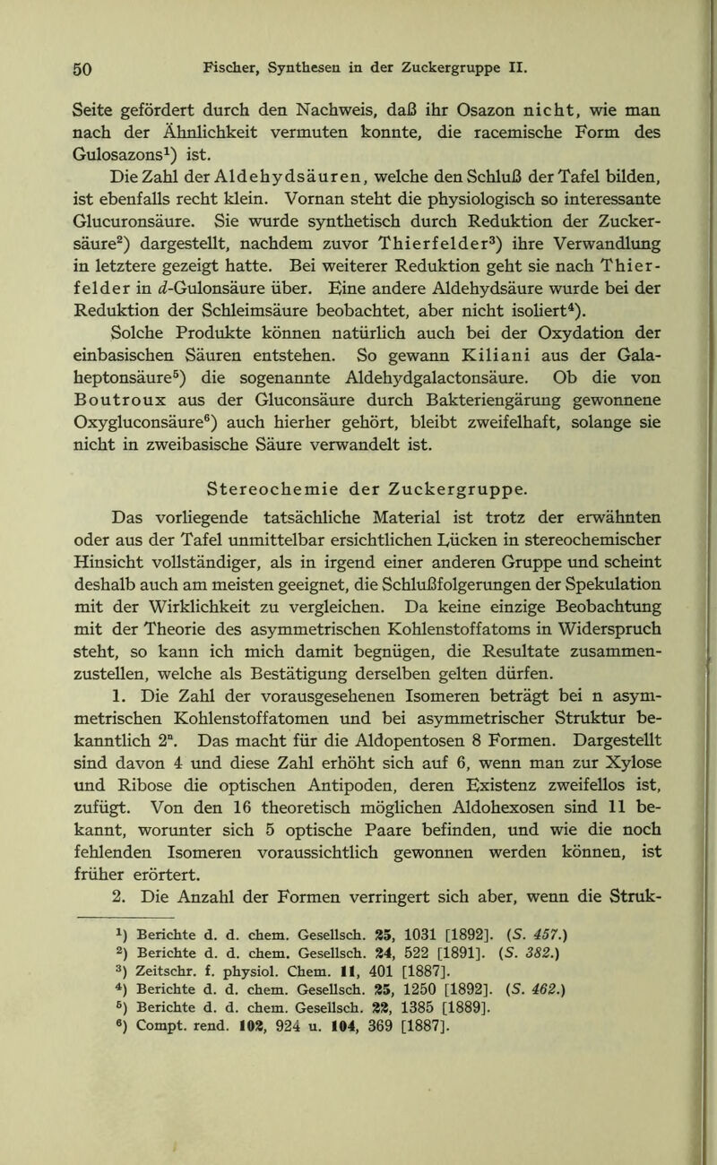 Seite gefördert durch den Nachweis, daß ihr Osazon nicht, wie man nach der Ähnlichkeit vermuten konnte, die racemische Form des Gulosazons1) ist. Die Zahl der Aldehydsäuren, welche den Schluß der Tafel bilden, ist ebenfalls recht klein. Vornan steht die physiologisch so interessante Glucuronsäure. Sie wurde synthetisch durch Reduktion der Zucker- säure2) dargestellt, nachdem zuvor Thierfelder3) ihre Verwandlung in letztere gezeigt hatte. Bei weiterer Reduktion geht sie nach Thier- felder in d-Gulonsäure über. Eine andere Aldehydsäure wurde bei der Reduktion der Schleimsäure beobachtet, aber nicht isoliert4). Solche Produkte können natürlich auch bei der Oxydation der einbasischen Säuren entstehen. So gewann Kiliani aus der Gala- heptonsäure5) die sogenannte Aldehydgalactonsäure. Ob die von Boutroux aus der Gluconsäure durch Bakteriengärung gewonnene Oxygluconsäure6) auch hierher gehört, bleibt zweifelhaft, solange sie nicht in zweibasische Säure verwandelt ist. Stereochemie der Zuckergruppe. Das vorliegende tatsächliche Material ist trotz der erwähnten oder aus der Tafel unmittelbar ersichtlichen Lücken in stereochemischer Hinsicht vollständiger, als in irgend einer anderen Gruppe und scheint deshalb auch am meisten geeignet, die Schlußfolgerungen der Spekulation mit der Wirklichkeit zu vergleichen. Da keine einzige Beobachtung mit der Theorie des asymmetrischen Kohlenstoffatoms in Widerspruch steht, so kann ich mich damit begnügen, die Resultate zusammen- zustellen, welche als Bestätigung derselben gelten dürfen. 1. Die Zahl der vorausgesehenen Isomeren beträgt bei n asym- metrischen Kohlenstoffatomen und bei asymmetrischer Struktur be- kanntlich 2“. Das macht für die Aldopentosen 8 Formen. Dargestellt sind davon 4 und diese Zahl erhöht sich auf 6, wenn man zur Xylose und Ribose die optischen Antipoden, deren Existenz zweifellos ist, zufügt. Von den 16 theoretisch möglichen Aldohexosen sind 11 be- kannt, worunter sich 5 optische Paare befinden, und wie die noch fehlenden Isomeren voraussichtlich gewonnen werden können, ist früher erörtert. 2. Die Anzahl der Formen verringert sich aber, wenn die Struk- !) Berichte d. d. chem. Gesellsch. 35, 1031 [1892]. (S. 457.) 2) Berichte d. d. chem. Gesellsch. 34, 522 [1891]. (S. 382.) 3) Zeitschr. f. physiol. Chem. II, 401 [1887]. 4) Berichte d. d. chem. Gesellsch. 35, 1250 [1892]. (S. 462.) 6) Berichte d. d. chem. Gesellsch. 23, 1385 [1889]. «) Compt. rend. 102, 924 u. 104, 369 [1887].