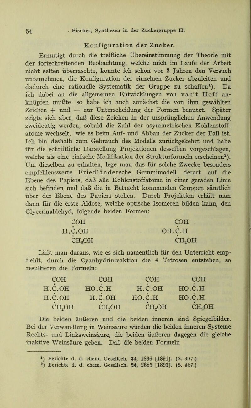 Konfiguration der Zucker. Ermutigt durch die treffliche Übereinstimmung der Theorie mit der fortschreitenden Beobachtung, welche mich im Laufe der Arbeit nicht selten überraschte, konnte ich schon vor 3 Jahren den Versuch unternehmen, die Konfiguration der einzelnen Zucker abzuleiten und dadurch eine rationelle Systematik der Gruppe zu schaffen1). Da ich dabei an die allgemeinen Entwicklungen von van’t Hoff an- knüpfen mußte, so habe ich auch zunächst die von ihm gewählten Zeichen + und — zur Unterscheidung der Formen benutzt. Später zeigte sich aber, daß diese Zeichen in der ursprünglichen Anwendung zweideutig werden, sobald die Zahl der asymmetrischen Kohlenstoff- atome wechselt, wie es beim Auf- und Abbau der Zucker der Fall ist. Ich bin deshalb zum Gebrauch des Modells zurückgekehrt und habe für die schriftliche Darstellung Projektionen desselben vorgeschlagen, welche als eine einfache Modifikation der Strukturformeln erscheinen2). Um dieselben zu erhalten, lege man das für solche Zwecke besonders empfehlenswerte Friedländer sehe Gummimodell derart auf die Ebene des Papiers, daß alle Kohlenstoffatome in einer geraden Linie sich befinden und daß die in Betracht kommenden Gruppen sämtlich über der Ebene des Papiers stehen. Durch Projektion erhält man dann für die erste Aldose, welche optische Isomeren bilden kann, den Glycerinaldehyd, folgende beiden Formen: COH COH H.C.OH OH.C.H CH2OH ch2oh Läßt man daraus, wie es sich namentlich für den Unterricht emp- fiehlt, durch die Cyanhydrinreaktion die 4 Tetrosen entstehen, so resultieren die Formeln: COH H.C.OH H.C.OH CH2OH COH HO.C.H H.C.OH CH2OH COH H.C.OH HO.C.H CH2OH COH HO.C.H HO.C.H CH2OH Die beiden äußeren und die beiden inneren sind Spiegelbilder. Bei der Verwandlung in Weinsäure würden die beiden inneren Systeme Rechts- und Linksweinsäure, die beiden äußeren dagegen die gleiche inaktive Weinsäure geben. Daß die beiden Formeln !) Berichte d. d. chem. Gesellsch. 24, 1836 [1891]. (S. 417.) 2) Berichte d. d. chem. Gesellsch. 24, 2683 [1891]. (S. 427.)