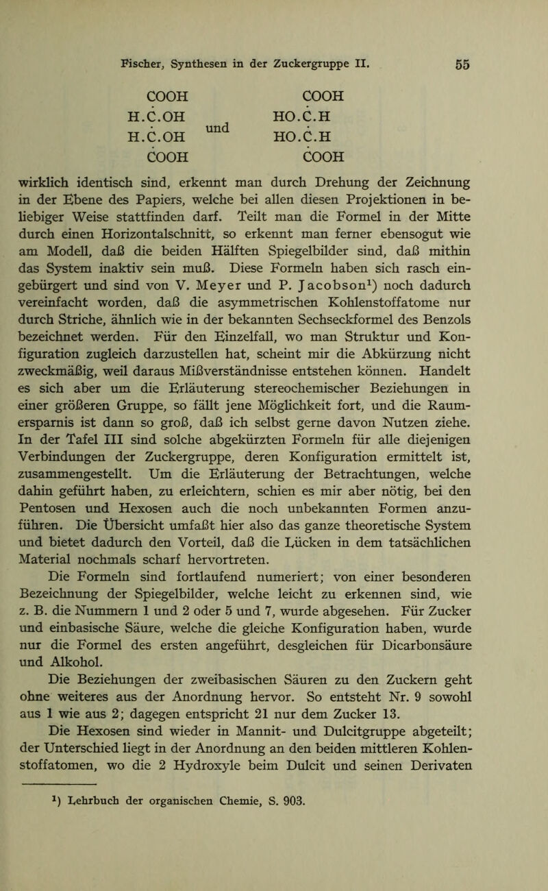 COOH H.C.OH H.C.OH COOH und COOH HO.C.H HO.C.H COOH wirklich identisch sind, erkennt man durch Drehung der Zeichnung in der Ebene des Papiers, welche bei allen diesen Projektionen in be- liebiger Weise stattfinden darf. Teilt man die Formel in der Mitte durch einen Horizontalschnitt, so erkennt man ferner ebensogut wie am Modell, daß die beiden Hälften Spiegelbilder sind, daß mithin das System inaktiv sein muß. Diese Formeln haben sich rasch ein- gebürgert und sind von V. Meyer und P. Jacobson1) noch dadurch vereinfacht worden, daß die asymmetrischen Kohlenstoffatome nur durch Striche, ähnlich wie in der bekannten Sechseckformel des Benzols bezeichnet werden. Für den Einzelfall, wo man Struktur und Kon- figuration zugleich darzustellen hat, scheint mir die Abkürzung nicht zweckmäßig, weil daraus Mißverständnisse entstehen können. Handelt es sich aber um die Erläuterung stereochemischer Beziehungen in einer größeren Gruppe, so fällt jene Möglichkeit fort, und die Raum- ersparnis ist dann so groß, daß ich selbst gerne davon Nutzen ziehe. In der Tafel III sind solche abgekürzten Formeln für alle diejenigen Verbindungen der Zuckergruppe, deren Konfiguration ermittelt ist, zusammengestellt. Um die Erläuterung der Betrachtungen, welche dahin geführt haben, zu erleichtern, schien es mir aber nötig, bei den Pentosen und Hexosen auch die noch imbekannten Formen anzu- führen. Die Übersicht umfaßt hier also das ganze theoretische System und bietet dadurch den Vorteil, daß die Lücken in dem tatsächlichen Material nochmals scharf hervortreten. Die Formeln sind fortlaufend numeriert; von einer besonderen Bezeichnung der Spiegelbilder, welche leicht zu erkennen sind, wie z. B. die Nummern 1 und 2 oder 5 und 7, wurde abgesehen. Für Zucker und einbasische Säure, welche die gleiche Konfiguration haben, wurde nur die Formel des ersten angeführt, desgleichen für Dicarbonsäure und Alkohol. Die Beziehungen der zweibasischen Säuren zu den Zuckern geht ohne weiteres aus der Anordnung hervor. So entsteht Nr. 9 sowohl aus 1 wie aus 2; dagegen entspricht 21 nur dem Zucker 13. Die Hexosen sind wieder in Mannit- und Dulcitgruppe abgeteüt; der Unterschied liegt in der Anordnung an den beiden mittleren Kohlen- stoffatomen, wo die 2 Hydroxyle beim Dulcit und seinen Derivaten *) Lehrbuch der organischen Chemie, S. 903.