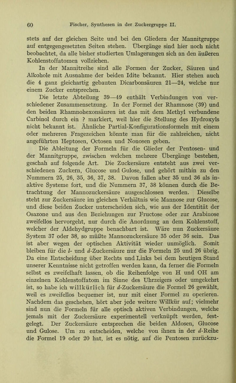 stets auf der gleichen Seite und bei den Gliedern der Mannitgruppe auf entgegengesetzten Seiten stehen. Übergänge sind hier noch nicht beobachtet, da alle bisher studierten Umlagerungen sich an den äußeren Kohlenstoffatomen vollziehen. In der Mannitreihe sind alle Formen der Zucker, Säuren und Alkohole mit Ausnahme der beiden Idite bekannt. Hier stehen auch die 4 ganz gleichartig gebauten Dicarbonsäuren 21—24, welche nur einem Zucker entsprechen. Die letzte Abteilung 39—49 enthält Verbindungen von ver- schiedener Zusammensetzung. In der Formel der Rhamnose (39) und den beiden Rhamnohexonsäuren ist das mit dem Methyl verbundene Carbinol durch ein ? markiert, weil hier die Stellung des Hydroxyls nicht bekannt ist. Ähnliche Partial-Konfigurationsformeln mit einem oder mehreren Fragezeichen könnte man für die zahlreichen, nicht angeführten Heptosen, Octosen und Nonosen geben. Die Ableitung der Formeln für die Glieder der Pentosen- und der Mannitgruppe, zwischen welchen mehrere Übergänge bestehen, geschah auf folgende Art. Die Zuckersäure entsteht aus zwei ver- schiedenen Zuckern, Glucose und Gulose, und gehört mithin zu den Nummern 25, 26, 35, 36, 37, 38. Davon fallen aber 35 und 36 als in- aktive Systeme fort, und die Nummern 37, 38 können durch die Be- trachtung der Mannozuckersäure ausgeschlossen werden. Dieselbe steht zur Zuckersäure im gleichen Verhältnis wie Mannose zur Glucose, und diese beiden Zucker unterscheiden sich, wie aus der Identität der Osazone und aus den Beziehungen zur Fructose oder zur Arabinose zweifellos hervorgeht, nur durch die Anordnung an dem Kohlenstoff, welcher der Aldehydgruppe benachbart ist. Wäre mm Zuckersäure System 37 oder 38, so müßte Mannozuckersäure 35 oder 36 sein. Das ist aber wegen der optischen Aktivität wieder unmöglich. Somit bleiben für die l- und d-Zuckersäure nur die Formeln 25 und 26 übrig. Da eine Entscheidung über Rechts und Links bei dem heutigen Stand unserer Kenntnisse nicht getroffen werden kann, da ferner die Formeln selbst es zweifelhaft lassen, ob die Reihenfolge von H und OH am einzelnen Kohlenstoffatom im Sinne des Uhrzeigers oder umgekehrt ist, so habe ich willkürlich für i-Zuckersäure die Formel 26 gewählt, weil es zweifellos bequemer ist, nur mit einer Formel zu operieren. Nachdem das geschehen, hört aber jede weitere Willkür auf; vielmehr sind nun die Formeln für alle optisch aktiven Verbindungen, welche jemals mit der Zuckersäure experimentell verknüpft werden, fest- gelegt. Der Zuckersäure entsprechen die beiden Aldosen, Glucose und Gulose. Um zu entscheiden, welche von ihnen in der i-Reihe die Formel 19 oder 20 hat, ist es nötig, auf die Pentosen zurückzu-