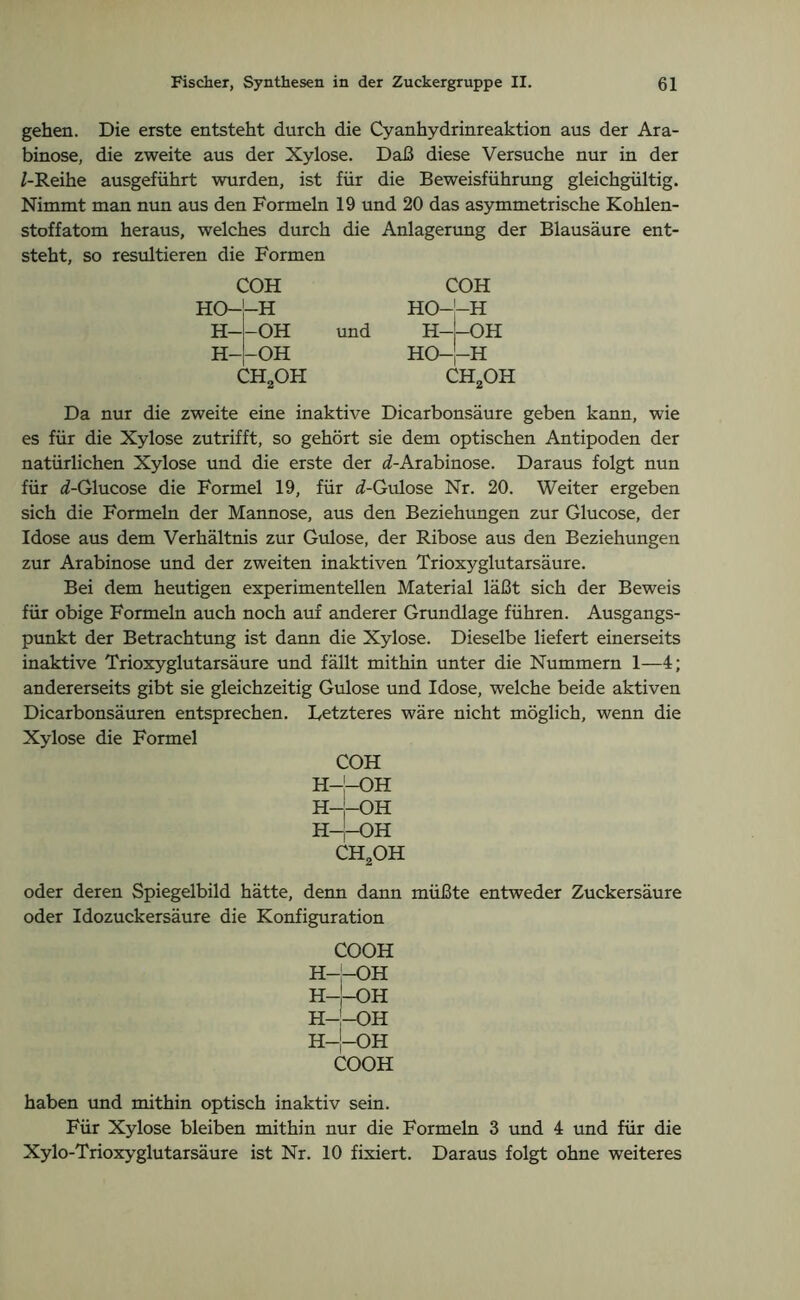 gehen. Die erste entsteht durch die Cyanhydrinreaktion aus der Ara- binose, die zweite aus der Xylose. Daß diese Versuche nur in der /-Reihe ausgeführt wurden, ist für die Beweisführung gleichgültig. Nimmt man nun aus den Formeln 19 und 20 das asymmetrische Kohlen- stoffatom heraus, welches durch die Anlagerung der Blausäure ent- steht, so resultieren die Formen COH HO H H- H- COH HO H -OH -OH und H- HO- -OH H CH2OH ch2oh Da nur die zweite eine inaktive Dicarbonsäure geben kann, wie es für die Xylose zutrifft, so gehört sie dem optischen Antipoden der natürlichen Xylose und die erste der «Z-Arabinose. Daraus folgt nun für «/-Glucose die Formel 19, für «Z-Gulose Nr. 20. Weiter ergeben sich die Formeln der Mannose, aus den Beziehungen zur Glucose, der Idose aus dem Verhältnis zur Gulose, der Ribose aus den Beziehungen zur Arabinose und der zweiten inaktiven Trioxyglutarsäure. Bei dem heutigen experimentellen Material läßt sich der Beweis für obige Formeln auch noch auf anderer Grundlage führen. Ausgangs- punkt der Betrachtung ist dann die Xylose. Dieselbe liefert einerseits inaktive Trioxyglutarsäure und fällt mithin unter die Nummern 1—4; andererseits gibt sie gleichzeitig Gulose und Idose, welche beide aktiven Dicarbonsäuren entsprechen. Letzteres wäre nicht möglich, wenn die Xylose die Formel COH H—[—OH H—OH H——OH CH2OH oder deren Spiegelbild hätte, denn dann müßte entweder Zuckersäure oder Idozuckersäure die Konfiguration COOH H—!—OH H-J-OH FI—OH H—J—OH COOH haben und mithin optisch inaktiv sein. Für Xylose bleiben mithin nur die Formeln 3 und 4 und für die Xylo-Trioxyglutarsäure ist Nr. 10 fixiert. Daraus folgt ohne weiteres