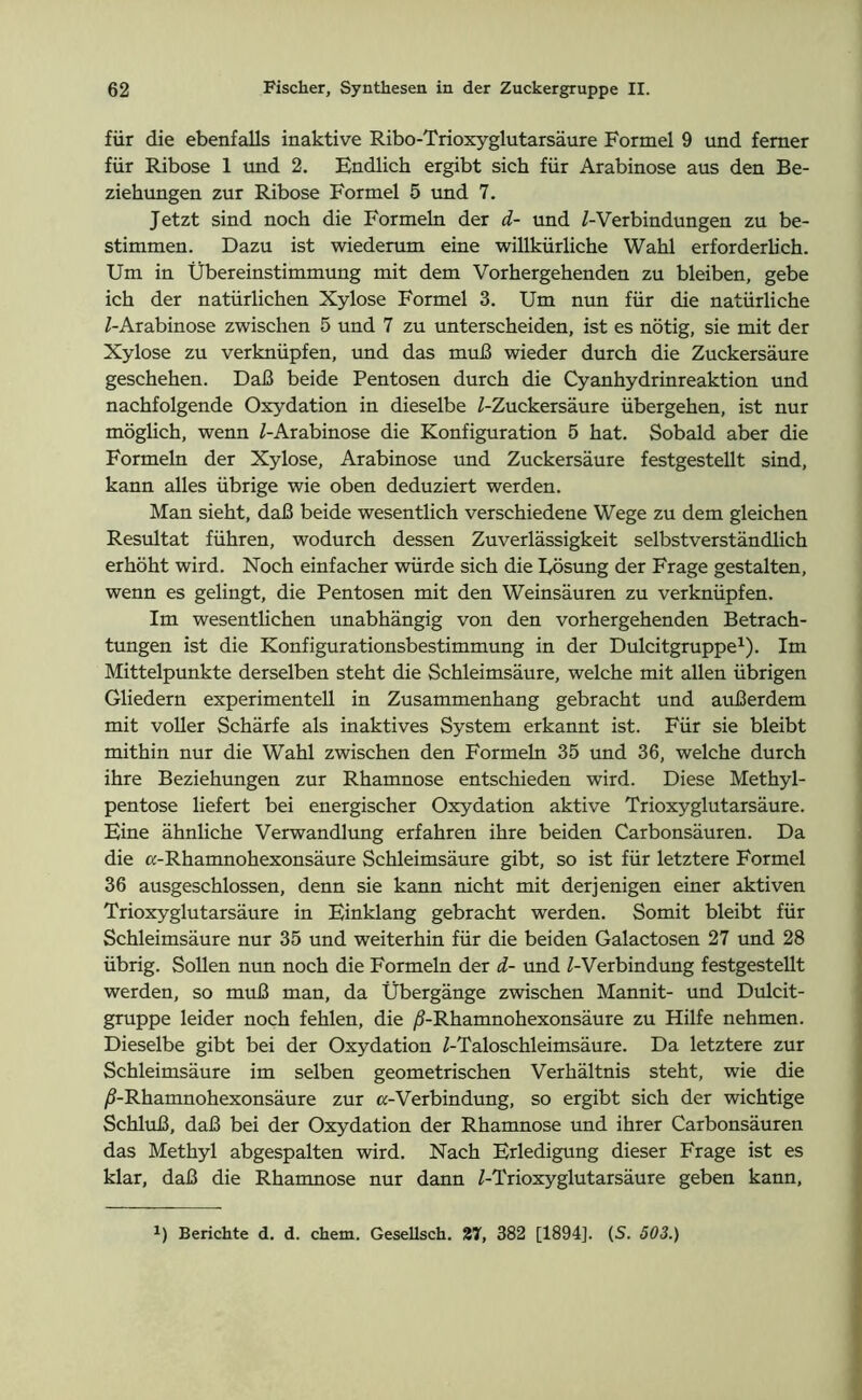 für die ebenfalls inaktive Ribo-Trioxyglutarsäure Formel 9 und ferner für Ribose 1 und 2. Endlich ergibt sich für Arabinose aus den Be- ziehungen zur Ribose Formel 5 und 7. Jetzt sind noch die Formeln der d- und /-Verbindungen zu be- stimmen. Dazu ist wiederum eine willkürliche Wahl erforderh'ch. Um in Übereinstimmung mit dem Vorhergehenden zu bleiben, gebe ich der natürlichen Xylose Formel 3. Um nun für die natürliche /-Arabinose zwischen 5 und 7 zu unterscheiden, ist es nötig, sie mit der Xylose zu verknüpfen, und das muß wieder durch die Zuckersäure geschehen. Daß beide Pentosen durch die Cyanhydrinreaktion und nachfolgende Oxydation in dieselbe /-Zuckersäure übergehen, ist nur möglich, wenn /-Arabinose die Konfiguration 5 hat. Sobald aber die Formeln der Xylose, Arabinose und Zuckersäure festgestellt sind, kann alles übrige wie oben deduziert werden. Man sieht, daß beide wesentlich verschiedene Wege zu dem gleichen Resultat führen, wodurch dessen Zuverlässigkeit selbstverständlich erhöht wird. Noch einfacher würde sich die Uösung der Frage gestalten, wenn es gelingt, die Pentosen mit den Weinsäuren zu verknüpfen. Im wesentlichen unabhängig von den vorhergehenden Betrach- tungen ist die Konfigurationsbestimmung in der Dulcitgruppe1). Im Mittelpunkte derselben steht die Schleimsäure, welche mit allen übrigen Gliedern experimentell in Zusammenhang gebracht und außerdem mit voller Schärfe als inaktives System erkannt ist. Für sie bleibt mithin nur die Wahl zwischen den Formeln 35 und 36, welche durch ihre Beziehungen zur Rhamnose entschieden wird. Diese Methyl- pentose liefert bei energischer Oxydation aktive Trioxyglutarsäure. Eine ähnliche Verwandlung erfahren ihre beiden Carbonsäuren. Da die ß-Rhamnohexonsäure Schleimsäure gibt, so ist für letztere Formel 36 ausgeschlossen, denn sie kann nicht mit derjenigen einer aktiven Trioxyglutarsäure in Einklang gebracht werden. Somit bleibt für Schleimsäure nur 35 und weiterhin für die beiden Galactosen 27 und 28 übrig. Sollen nun noch die Formeln der d- und /-Verbindung festgestellt werden, so muß man, da Übergänge zwischen Mannit- und Dulcit- gruppe leider noch fehlen, die /3-Rhamnohexonsäure zu Hilfe nehmen. Dieselbe gibt bei der Oxydation Z-Taloschleimsäure. Da letztere zur Schleimsäure im selben geometrischen Verhältnis steht, wie die /S-Rhamnohexonsäure zur «-Verbindung, so ergibt sich der wichtige Schluß, daß bei der Oxydation der Rhamnose und ihrer Carbonsäuren das Methyl abgespalten wird. Nach Erledigung dieser Frage ist es klar, daß die Rhamnose nur dann /-Trioxyglutarsäure geben kann,