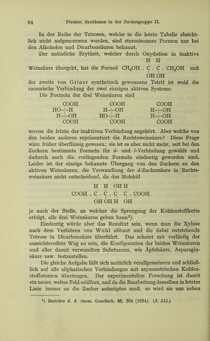 In der Reihe der Tetrosen, welche in die letzte Tabelle absicht- lich nicht aufgenommen wurden, sind stereoisomere Formen nur bei den Alkoholen und Dicarbonsäuren bekannt. Der natürliche Erythrit, welcher durch Oxydation in inaktive H H Weinsäure übergeht, hat die Formel CH2OH . C . C . CH2OH und ÖH OH der zweite von Gr in er synthetisch gewonnene Tetrit ist wohl die racemische Verbindung der zwei einzigen aktiven Systeme. Die Formeln der drei Weinsäuren sind COOH HO-j-H H—OH COOH COOH H—OH HO——H COOH COOH H-'-OH H-'-OH COOH wovon die letzte der inaktiven Verbindung angehört. Aber welche von den beiden anderen repräsentiert die Rechtsweinsäure? Diese Frage wäre früher überflüssig gewesen; sie ist es aber nicht mehr, seit bei den Zuckern bestimmte Formeln für d- und /-Verbindung gewählt und dadurch auch die vorliegenden Formeln eindeutig geworden sind. Leider ist der einzige bekannte Übergang von den Zuckern zu den aktiven Weinsäuren, die Verwandlung der d-Zuckersäure in Rechts- weinsäure nicht entscheidend, da das Molekül H H OHH COOH . C . C . C . C . COOH; ÖH ÖH H ÖH je nach der Stelle, an welcher die Sprengung der Kohlenstoffkette erfolgt, alle drei Weinsäuren geben kann1). Eindeutig würde aber das Resultat sein, wenn man die Xylose nach dem Verfahren von Wohl abbaut und die dabei entstehende Tetrose in Dicarbonsäure überführt. Das scheint mir vorläufig der aussichtsvollste Weg zu sein, die Konfiguration der beiden Weinsäuren und aller damit verwandten Substanzen, wie Äpfelsäure, Asparagin- säure usw. festzustellen. Die gleiche Aufgabe läßt sich natürlich verallgemeinern und schließ- lich auf alle aliphatischen Verbindungen mit asymmetrischen Kohlen- stoffatomen übertragen. Der experimentellen Forschung ist damit ein neues, weites Feld eröffnet, und da die Bearbeitung desselben in letzter Linie immer an die Zucker anknüpfen muß, so wird sie uns neben