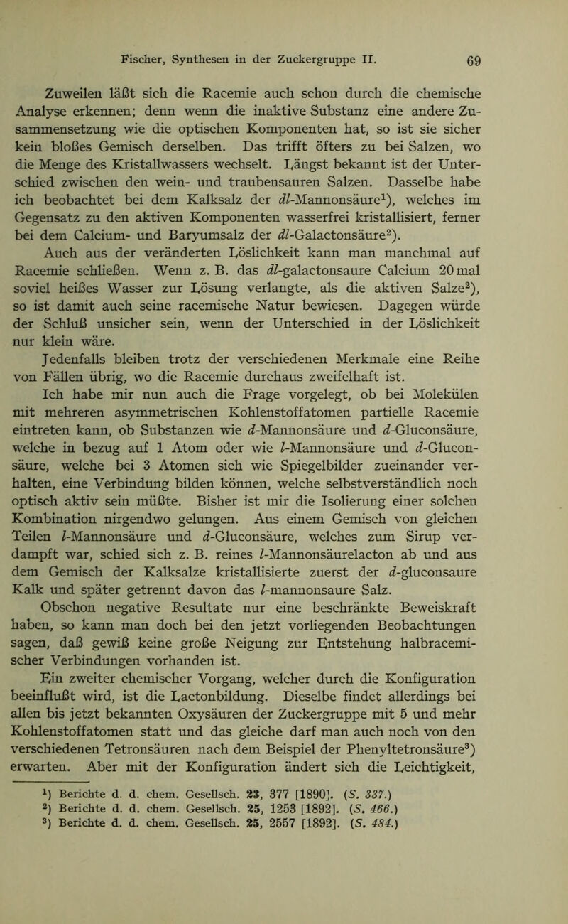 Zuweilen läßt sich die Racemie auch schon durch die chemische Analyse erkennen; denn wenn die inaktive Substanz eine andere Zu- sammensetzung wie die optischen Komponenten hat, so ist sie sicher kein bloßes Gemisch derselben. Das trifft öfters zu bei Salzen, wo die Menge des Kristallwassers wechselt. Rängst bekannt ist der Unter- schied zwischen den wein- und traubensauren Salzen. Dasselbe habe ich beobachtet bei dem Kalksalz der dZ-Mannonsäure1), welches im Gegensatz zu den aktiven Komponenten wasserfrei kristallisiert, ferner bei dem Calcium- und Baryumsalz der ^/-Galactonsäure2). Auch aus der veränderten Löslichkeit kann man manchmal auf Racemie schließen. Wenn z. B. das dZ-galactonsaure Calcium 20 mal soviel heißes Wasser zur Lösung verlangte, als die aktiven Salze2), so ist damit auch seine racemische Natur bewiesen. Dagegen würde der Schluß unsicher sein, wenn der Unterschied in der Löslichkeit nur klein wäre. Jedenfalls bleiben trotz der verschiedenen Merkmale eine Reihe von Fällen übrig, wo die Racemie durchaus zweifelhaft ist. Ich habe mir nun auch die Frage vorgelegt, ob bei Molekülen mit mehreren asymmetrischen Kohlenstoffatomen partielle Racemie eintreten kann, ob Substanzen wie <f-Mannonsäure und i-Gluconsäure, welche in bezug auf 1 Atom oder wie Z-Mannonsäure und i-Glucon- säure, welche bei 3 Atomen sich wie Spiegelbilder zueinander ver- halten, eine Verbindung bilden können, welche selbstverständlich noch optisch aktiv sein müßte. Bisher ist mir die Isolierung einer solchen Kombination nirgendwo gelungen. Aus einem Gemisch von gleichen Teilen Z-Mannonsäure und d-Gluconsäure, welches zum Sirup ver- dampft war, schied sich z. B. reines Z-Mannonsäurelacton ab und aus dem Gemisch der Kalksalze kristallisierte zuerst der d-gluconsaure Kalk und später getrennt davon das Z-mannonsaure Salz. Obschon negative Resultate nur eine beschränkte Beweiskraft haben, so kann man doch bei den jetzt vorliegenden Beobachtungen sagen, daß gewiß keine große Neigung zur Entstehung halbracemi- scher Verbindungen vorhanden ist. Ein zweiter chemischer Vorgang, welcher durch die Konfiguration beeinflußt wird, ist die Lactonbildung. Dieselbe findet allerdings bei allen bis jetzt bekannten Oxysäuren der Zuckergruppe mit 5 und mehr Kohlenstoffatomen statt und das gleiche darf man auch noch von den verschiedenen Tetronsäuren nach dem Beispiel der Phenyltetronsäure3) erwarten. Aber mit der Konfiguration ändert sich die Leichtigkeit, *) Berichte d. d. chem. Gesellsch. 23, 377 [1890]. (S. 337.) 2) Berichte d. d. chem. Gesellsch. 25, 1253 [1892]. (S. 466.)